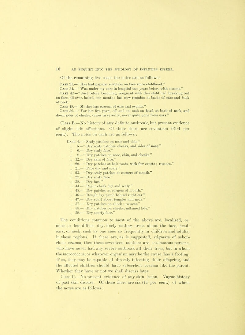 Of the remaining five cases the notes are as follows : Case 21.—“ Has had papular eruption on face since childhood.” Case 34.—“ Was under my care in hospital two years before with eczema.” Case 42.—“ Just before becoming pregnant with this child had breaking out on face, all oyer, lasted one month; has now remains at backs of ears and back of neck.” Case 49.—“ Mother has eczema of ears and eyelids.”- Case 56.—“ For last five years, off and on, rash on head, at back of neck, and down sides of cheeks, varies in severity, never quite gone from ears.” Class B.—No history of any definite outbreak, but present evidence of slight skin affections. Of these there are seventeen (3T4 per cent.). The notes on each are as follows : Case '4.—“ Scaly patches on nose and chin.” „ 5.—“ Dry scaly patches, cheeks, and sides of nose.” „ 6.—“ Dry scaly face.” „ 8.—“ Dry patches on nose, chin, and cheeks.” „ 12.—“ Dry skin of face.” „ 20.—“ Dry patches at hair roots, with few crusts; rosacea.” „ 21.—“ Face dry and scaly.” „ 23.—“ Dry scaly patches at corners of mouth.” „ 27.—“ Dry scaly face.” „ 38.—“ Dry face.” „ 44.—“ Right cheek dry and scaly.” ,, 45.—“ Dry patches at corners of mouth.” „ 46.—“ Rough dry patch behind right ear.” „ 47.—“ Dry scurf about temples and neck.” „ 57.—“ Dry patches on cheek; rosacea.” „ 58.—“ Dry patches on cheeks, inflamed lids.” „ 59.—“ Dry scurfy face.” The conditions common to most of the above are, localised, or, more or less diffuse, dry, finely scaling areas about the face, head, ears, or neck, such as one sees so frequently in children and adults, in these regions. If these are, as is suggested, stigmata of sebor- rhoic eczema, then these seventeen mothers are eczematous persons, who have never had any severe outbreak all their lives, but in whom the morococcus, or whatever organism may be the cause, has a footing. If so, they may be capable of directly infecting their offspring, and the affected children should have seborrhoic eczema like the parent. Whether they have or not we shall discuss later. Class C.—No present evidence of any skin lesion. Yague history of past skin disease. Of these there are six (11 per cent.) of which the notes are as follows :