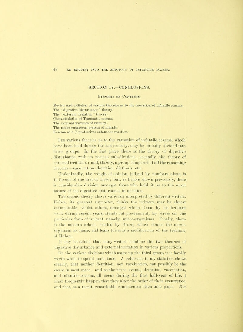 SECTION IY.—CONCLUSIONS. Synopsis of Contents. Review and criticism of various theories as to the causation of infantile eczema. The “ digestive disturbance ” theory. The “ external irritation ” theory. Characteristics of Traumatic eczema. The external irritants of infancy.- The neuro-cutaneous system of infants. Eczema as a (? protective) cutaneous reaction. The various theories as to the causation of infantile eczema-, which have been held during the last century, may be broadly divided into three groups. In the first place there is the theory of digestive disturbance, with its various sub-divisions; secondly, the theory of external irritation; and, thirdly, a group composed of all the remaining theories—vaccination, dentition, diathesis, etc. Undoubtedly, the weight of opinion, judged by numbers alone, is in favour of the first of these; but, as I have shown previously, there is considerable division amongst those who hold it, as to the exact nature of the digestive disturbance in question. The second theory also is variously interpreted by different writers. Hebra, its greatest supporter, thinks the irritants may be almost innumerable, whilst others, amongst whom Unna, by his brilliant work during recent years, stands out pre-eminent, lay stress on one particular form of irritant, namely, micro-organisms. Finally, there is the modern school, headed by Brocq, which denies the micro- organism as cause, and leans towards a modification of the teaching of Hebra. It may be added that many writers combine the two theories of digestive disturbance and external irritation in various proportions. On the various divisions which make up the third group it is hardly worth while to spend much time. A reference to my statistics shows clearly, that neither dentition, nor vaccination, can possibly be the cause in most cases; and as the three events, dentition, vaccination, and infantile eczema, all occur during the first half-year of life, it must frequently happen that they alter the order of their occurrence, and that, as a result, remarkable coincidences often take place. Nor