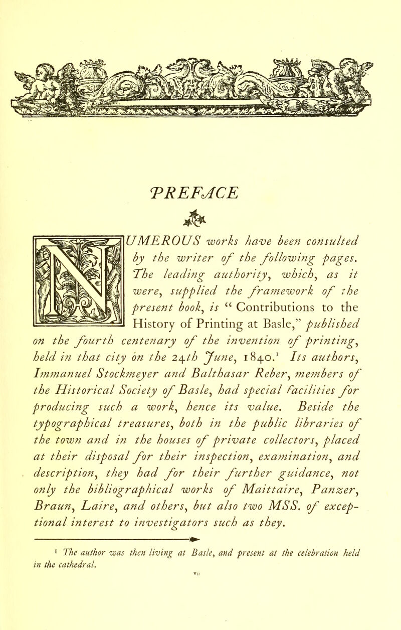 TREF^CE U ME ROUS works have bee7i consulted by the writer of the followi?ig pages. Tdhe leading authority.^ which^ as it were^ supplied the framework of the present book., is “ Contributions to the History of Printing at Basle,” published on the fourth centettary of the i7tve?ttioti of printing, held in that city bn the 2\th Jime, 1840/ Its authors, l7U7nanuel Stock7neyer and Balthasar Reber, 7ne7nbers of the Historical Society of Basle, had special facilities for producing such a work, hence its value. Beside the typographical treasures, both i7t the public libraries of the town a7id i7i the houses of private collectors, placed at their disposal for their i77spection, exa77iination, and description, they had for their further guid.ance, not only the bibliographical works of Maittaire, Panzer, Braun, Laire, and others, but also two IVISS. of excep- tional interest to i77vestigators such as they. I The author was then living at Basle, and present at the celebration held in the cathedral.