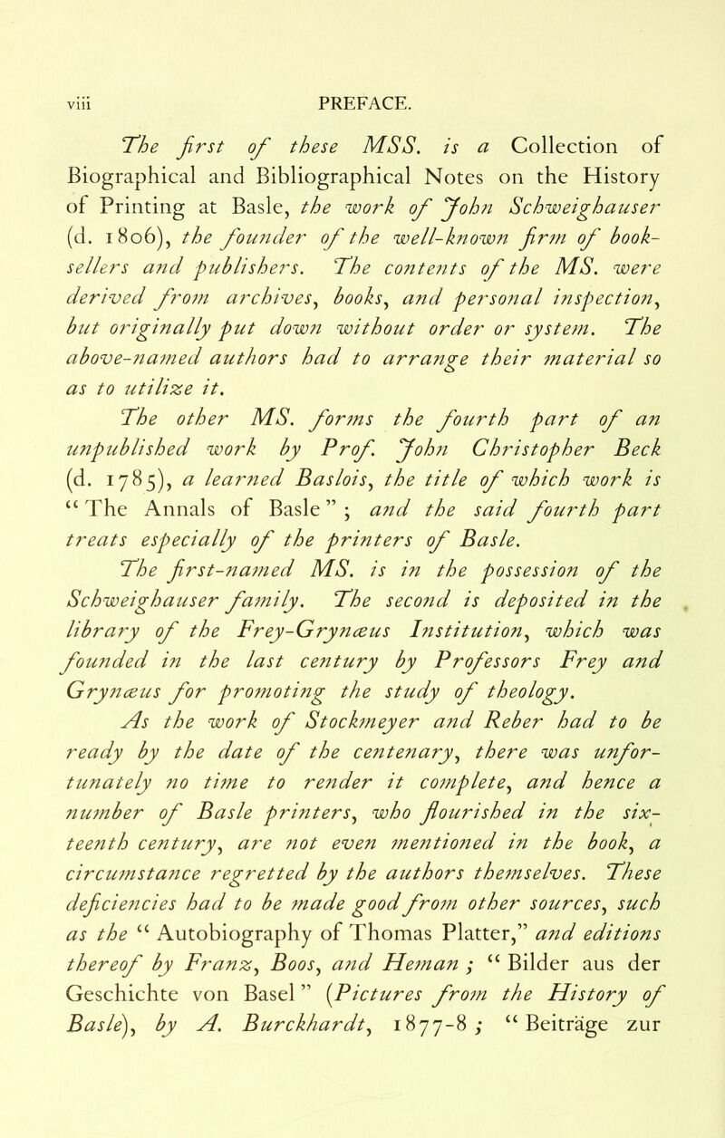 ’The first of these MSS. is a Collection of Biographical and Bibliographical Notes on the History of Printing at Basle, the work of yoh?i Schweighauser (d. 1806), the founder of the well-know?t firm of book- sellers ajtd publishers. The co?2te?its of the MS. were derived from archives.^ books.^ and personal inspectio?t.^ but originally put down without order or system. The above-7iamed authors had to arrange their tnaterial so as to utilize it. The other MS. forms the fourth part of an unpublished work by Prof. Joh?i Christopher Beck (d. 1785), <3; lear7ied Baslois^ the title of which work is ‘‘The Annals of Basle”; and the said fourth part treats especially of the printers of Basle. The first-na7ned MS. is in the possession of the Schweighauser fa7nily. The second is deposited in the library of the Frey-Grynceus Institution.^ which was fou7ided in the last century by Professors Frey and Grynceus for protnoting the study of theology. As the work of Stock7neyer and Reber had to be ready by the date of the centenary.^ there was unfor- tunately 710 time to render it complete.^ and hence a number of Basle printers.^ who flourished in the six- teenth century.^ are not even inentioned in the book.^ a circu7nsta7ice regretted by the authors the7nselves. These deficie7icies had to be tnade good fro7n other sources.^ such as the “ Autobiography of Thomas Platter,” and editions thereof by Franz., Boos, and Hetnan ; “ Bilder aus der Geschichte von Basel ” (Pictures frotn the History of Basle), by A. Burckhardt, 1877-8; “ Beitrage zur