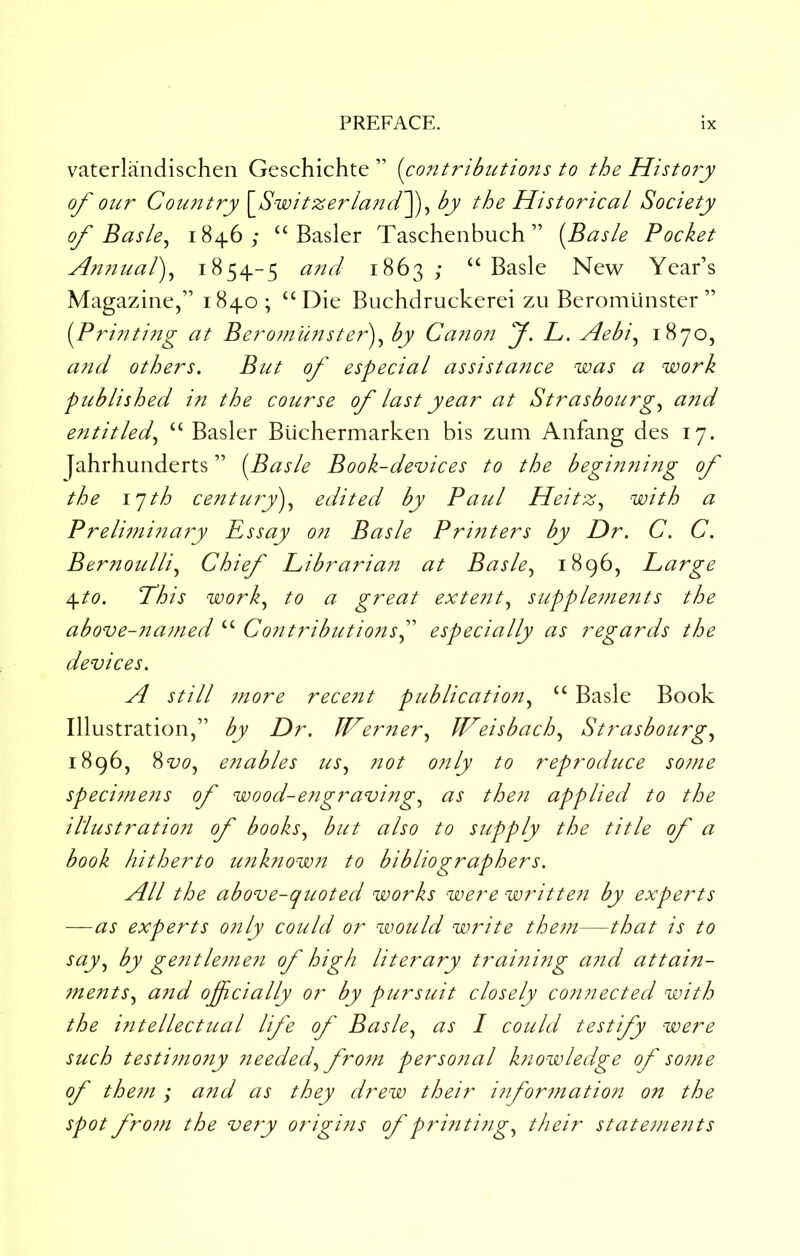 vaterlandischen Geschichte ” (co7i.tribiitions to the Histo?y of our Cou?Jtry [_Switzerla72d^^ by the Historical Society of Basle^ 1846; “Easier Taschenbuch” (Basle Pocket An?iual')^ 1854-5 and 1863 ; “ Basle New Year’s Magazine,” 1840; “Die Buehdruckerei zu Beromlinster ” (Pri?2ti?2g at Beromu?ister)^ by Ca7io?j f. L. Aebi^ a7td others. But of especial assista7ice was a work published in the course of last year at Strasbourg,^ and entitled,^ “ Easier Biichermarken bis zum Anfang des 17. Jahrhunderts ” (Basle Book-devices to the beginning of the I'jth centmy'),^ edited by Paul Heitz,^ with a Preli7ni7ta7y Essay 07t Basle Printers by Dr. c. c. Bernoulli,^ Chief Libraria7t at Basle,^ 1896, Large ^to. Phis work,^ to a great exte7it,^ supple7nents the above-7ia7ned “ Co7itributionsP especially as regards the devices. A still 7nore rece7it publication,^ “ Basle Book Illustration,” by Dr. Wertier,^ Weisbach,^ Strasbourg,^ 1896, 8<i;(9, enables t2s^ not only to reproduce so7ne speci7ne7is of wood-engraving,^ as the7i applied to the illustration of books^ but also to supply the title of a book hitherto unk?iow7i to bibliographers. All the above-quoted works were writte7i by experts —as experts 07ily could or would write the7n—that is to say,^ by gentle7ne7i of high literary trai7iing a7id attain- 7nents,^ and officially or by pursuit closely co7inected with the i7itellectual life of Basle^ as I could testify were such testi77i07iy 7ieedecP fro7ii perso7ial knowledge of so7ne of them ; and as they drew their i7iformation on the spot from the ve?y origi7is of pri7iti7ig,^ their stateme7its