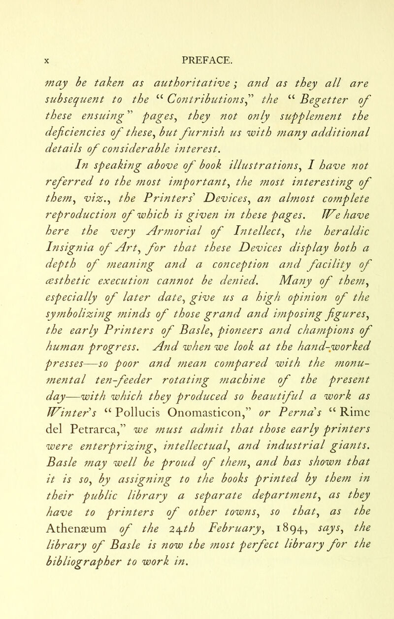 may be taken as authoritative; and as they all are subsequent to the “ Co7^tributio?ts^'‘ the “ Begetter of these etisuifig ” pages^ they not only supple?nent the deficiencies of these^ but furnish us with ttiany additional details of considerable interest. In speaking above of book illustrations., I have not referred to the jnost i^nportant., the tnost interesting of the^n., viz.., the Printers' Devices., an almost co7nplete reproduction of which is given in these pages. JVe have here the very Ar7norial of l7itellect., the heraldic Insignia of Art., for that these Devices display both a depth of 77ieaning and a conception and facility of cesthetic executioti cannot be de77ied. Many of the7n., especially of later date., give us a high opinion of the sy7nbolizing 7ninds of those grand and hnposing figures., the early Printers of Basle., pioneers and chatnpions of hu7nan progress. And when we look at the hand-,worked presses—so poor and 77iean co7npared with the 7nonu- 7nental ten-feeder rotating 7?iachine of the present day—with which they produced so beautiful a work as Winter s “ Pollucis Onomasticon,” or Perna's “ Rime del Petrarca,” we 7nust ad7nit that those early printers were enterprizing, intellectual, and industrial giants. Basle 7nay well be proud of the7n, and has shown that it is so, by assigning to the books printed by the7n in their public library a separate depart7nent, as they have to printers of other towns, so that, as the Athenaeum of the 2\th February, 1894, says, the library of Basle is now the 7nost perfect library for the bibliographer to work in.