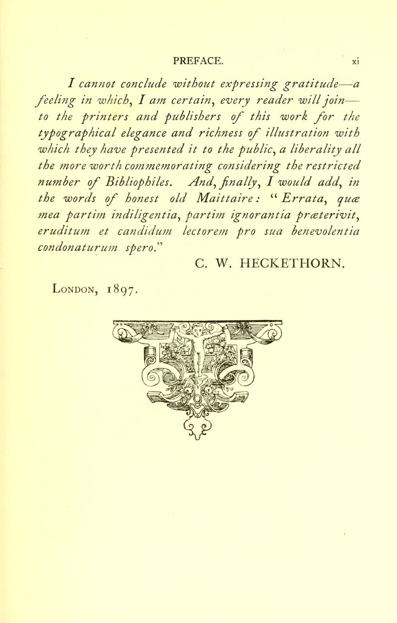 / cannot conclude without expressing gratitude—a feelitig in which^ I am certain^ every reader will join— to the printers and publishers of this work for the typographical elegance and richness of illustration with which they have presented it to the public^ a liberality all the more worth cotnmemorating considering the restricted number of Bibliophiles. And.^ finally1 would add.^ in the words of holiest old Maittaire: “ Err at a.^ quce ?nea partim indiligentia.^ partim ignorantia prcBterivit.^ eruditum et catididtmi lectore?n pro sua benevolentia condonaturu7?t speroP C. W. HECKETHORN. London, 1897.