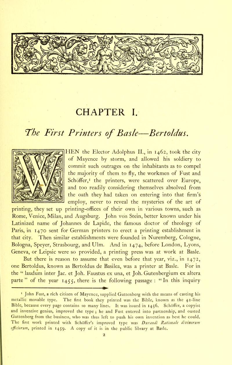 'The First Printers of Basle—Bertoldus. HEN the Elector Adolphus II., in 1462, took the city of Mayence by storm, and allowed his soldiery to commit such outrages on the inhabitants as to compel the majority of them to fly, the workmen of P'ust and Schoffer,' the printers, were scattered over Europe, and too readily considering themselves absolved from the oath they had taken on entering into that firm’s employ, never to reveal the mysteries of the art of printing, they set up printing-offices of their own in various towns, such as Rome, Venice, Milan, and Augsburg. John von Stein, better known under his Latinized name of Johannes de Lapide, the famous doctor of theology of Paris, in 1470 sent for German printers to erect a printing establishment in that city. Then similar establishments were founded in Nuremberg, Cologne, Bologna, Speyer, Strasbourg, and Ulm. And in 1474, before London, Lyons, Geneva, or Leipsic were so provided, a printing press was at work at Basle. But there is reason to assume that even before that year, viz., in 1472, one Bertoldus, known as Bertoldus de Basilea, was a printer at Basle. For in the “ laudum inter Jac. et Joh. Faustus ex una, et Joh. Gutenbergium ex altera parte” of the year 1455, there is the following passage : “In this inquiry * John Fust, a rich citizen of Maycnce, supplied Guttenberg with the means of casting his metallic movable type. The first book they printed was the Bible, known as the 42-line Bible, because every page contains so many lines. It was issued in 1456. Schoffer, a copyist and inventive genius, improved the type ; he and Fust entered into partnership, and ousted Guttenberg from the business, who was thus left to push his own invention as best he could. The first work printed with Schoffer’s improved type was Durandi Rationale divinoru7n offidorum, printed in 1459. A copy of it is in the public library at Basle. 2