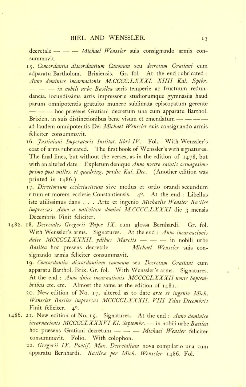 decretale — Michael Wenssler suls consignando armis con- sumniavit. 15. Concordantia discordantium Canonum seu decretum Gratiani cum adparatu Bartholom. Brixiensis. Gr. fol. At the end rubricated : Anno dominice incarnacionis M.CCCC.LXXXI. XIIII Kal. Sptbr. — in nobili urbe Basilea aeris temperie ac fructuum redun- dancia. iocundissima artis impressorie studiorumque gymnasiis baud parum omnipotentis gratuito munere sublimata episcopatum gerente hoc praesens Gratiani decretum una cum apparatu Barthol. Brixien. in suis distinctionibus bene visum et emendatum ad laudem omnipotentis Dei Michael Wenssler suis consignando armis feliciter consummavit. 16. Justiniani Imperatoris Institat. libri IV. Fol. With Wenssler’s coat of arms rubricated. The first book of Wenssler’s with signatures. The final lines, but without the verses, as in the edition of 1478, but with an altered date : Expletum denique Anno nostre salutis octuagesimo primo post milles. et quadring, pridie Kal. Dec. (Another edition was printed in i486.) 17. Directorium ecclesiasticum sive modus et ordo orandi secundum ritum et morem ecclesie Constantiensis. 4°. At the end : Libellus iste utilissimus dans . . . Arte et ingenio Michaelis Wensler Basilee impressus Anno a nativitate domini M.CCCC.LXXXI die 3 mensis Decembris Finit feliciter. 1482. 18. Decretales Gregorii Dap^e IX. cum glossa Bernhardi. Gr. fol. With Wenssler’s arms. Signatures. At the end ; Anno incarnacionis dnice MCCCCLXXXII. ydibiis Marciis — — — in nobili urbe Basilea hoc presens decretale — — Michael Wenssler suis con- signando armis feliciter consummavit. 19. Concordantia discordantium canonum seu Decretum Gratiani cum apparatu Barthol. Brix. Gr. fol. With Wenssler’s arms. Signatures. At the end : Anno dnice incarnationis MCCCCLXXXII nonis Septem- bribus etc. etc. Almost the same as the edition of 1481. 20. New edition of No. 17, altered as to date arte et ingenio Mich. Wenssler Basilee impressus MCCCCLXXXII. VIII Tdus Decembris Finit feliciter. 4°. I486. 21. New edition of No. 15. Signatures. At the end : Anno dominice incarnacionis MCCCCLXXXVI Kl. Septembr. — in nobili urbe Basilea hoc praesens Gratiani decretum — Michael Wensler feliciter consummavit. Folio. With colophon. 22. Gregorii IX. Pontif. Max. Decretalium nova compilatio una cum apparatu Bernhardi. Basilea per Mich. Wenssler i486. Fol.