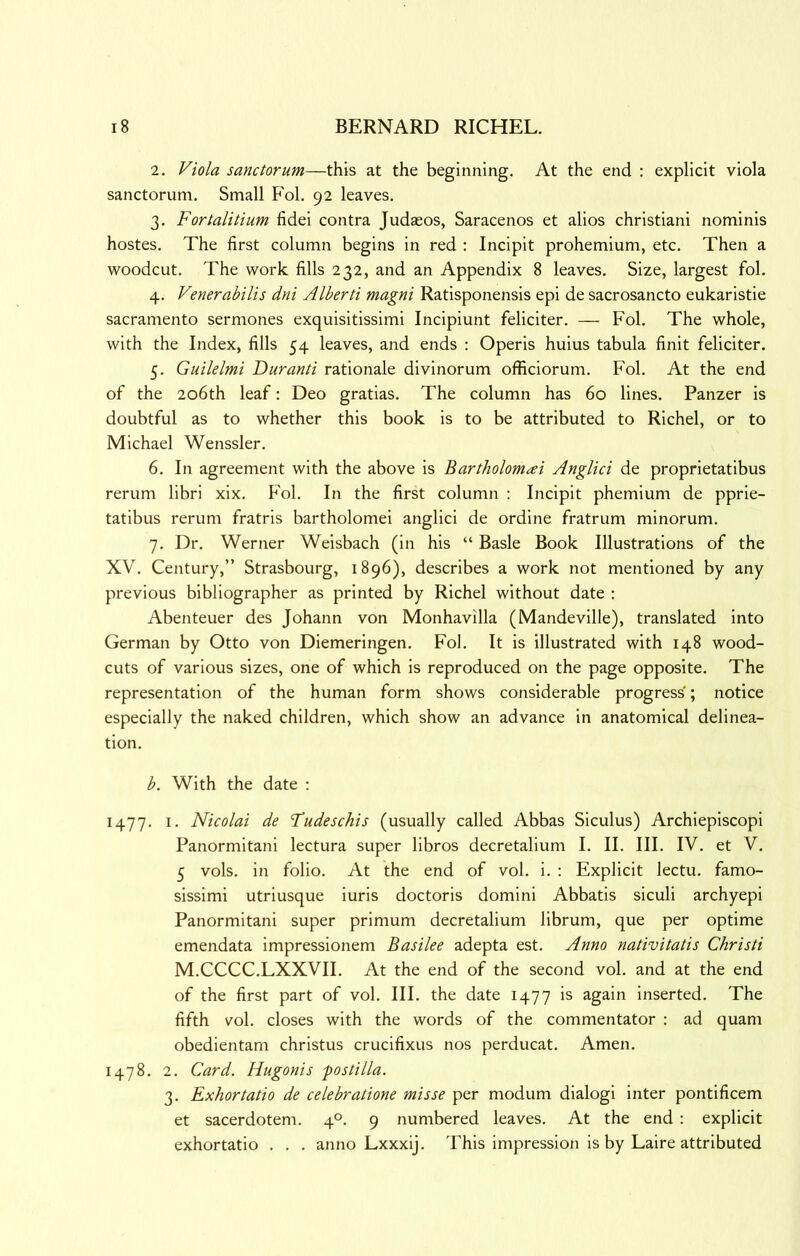 2. Viola sanctorum—this at the beginning. At the end ; explicit viola sanctorum. Small Fol. 92 leaves. 3. Fortalitium fidei contra Judasos, Saracenos et alios christiani nominis hostes. The first column begins in red : Incipit prohemium, etc. Then a woodcut. The work fills 232, and an Appendix 8 leaves. Size, largest fol, 4. Venerabilis dni Alberti magni Ratisponensis epi de sacrosancto eukaristie Sacramento sermones exquisitissimi Incipiunt feliciter. — Fol. The whole, with the Index, fills 54 leaves, and ends ; Operis huius tabula finit feliciter. 5. Guilelmi Duranti rationale divinorum officiorum, Fol, At the end of the 206th leaf: Deo gratias. The column has 60 lines. Panzer is doubtful as to whether this book is to be attributed to Richel, or to Michael Wenssler. 6. In agreement with the above is Bartholomai Anglici de proprietatibus rerum libri xix. Fol. In the first column ; Incipit phemium de pprie- tatibus rerum fratris bartholomei anglici de ordine fratrum minorum, 7. Dr. Werner Weisbach (in his “ Basle Book Illustrations of the XV. Century,” Strasbourg, 1896), describes a work not mentioned by any previous bibliographer as printed by Richel without date : Abenteuer des Johann von Monhavilla (Mandeville), translated into German by Otto von Diemeringen. Fol, It is illustrated with 148 wood- cuts of various sizes, one of which is reproduced on the page opposite. The representation of the human form shows considerable progress; notice especially the naked children, which show an advance in anatomical delinea- tion. b. With the date : 1477. I. Nicolai de Fudeschis (usually called Abbas Siculus) Archiepiscopi Panormitani lectura super libros decretalium I. II. Ill, IV. et V, 5 vols. in folio. At the end of vol. i. : Explicit lectu, famo- sissimi utriusque iuris doctoris domini Abbatis siculi archyepi Panormitani super primum decretalium librum, que per optime emendata impressionem Basilee adepta est. Anno nativitatis Christi M.CCCC.LXXVII. At the end of the second vol. and at the end of the first part of vol. III. the date 1477 is again inserted. The fifth vol. closes with the words of the commentator : ad quam obedientam christus crucifixus nos perducat. Amen, 1478, 2, Card. Hugonis postilla. 3. Exhortatio de celebratione misse per modum dialogi inter pontificem et sacerdotem. 4°. 9 numbered leaves. At the end : explicit exhortatio . . . anno Lxxxij. This impression is by Laire attributed