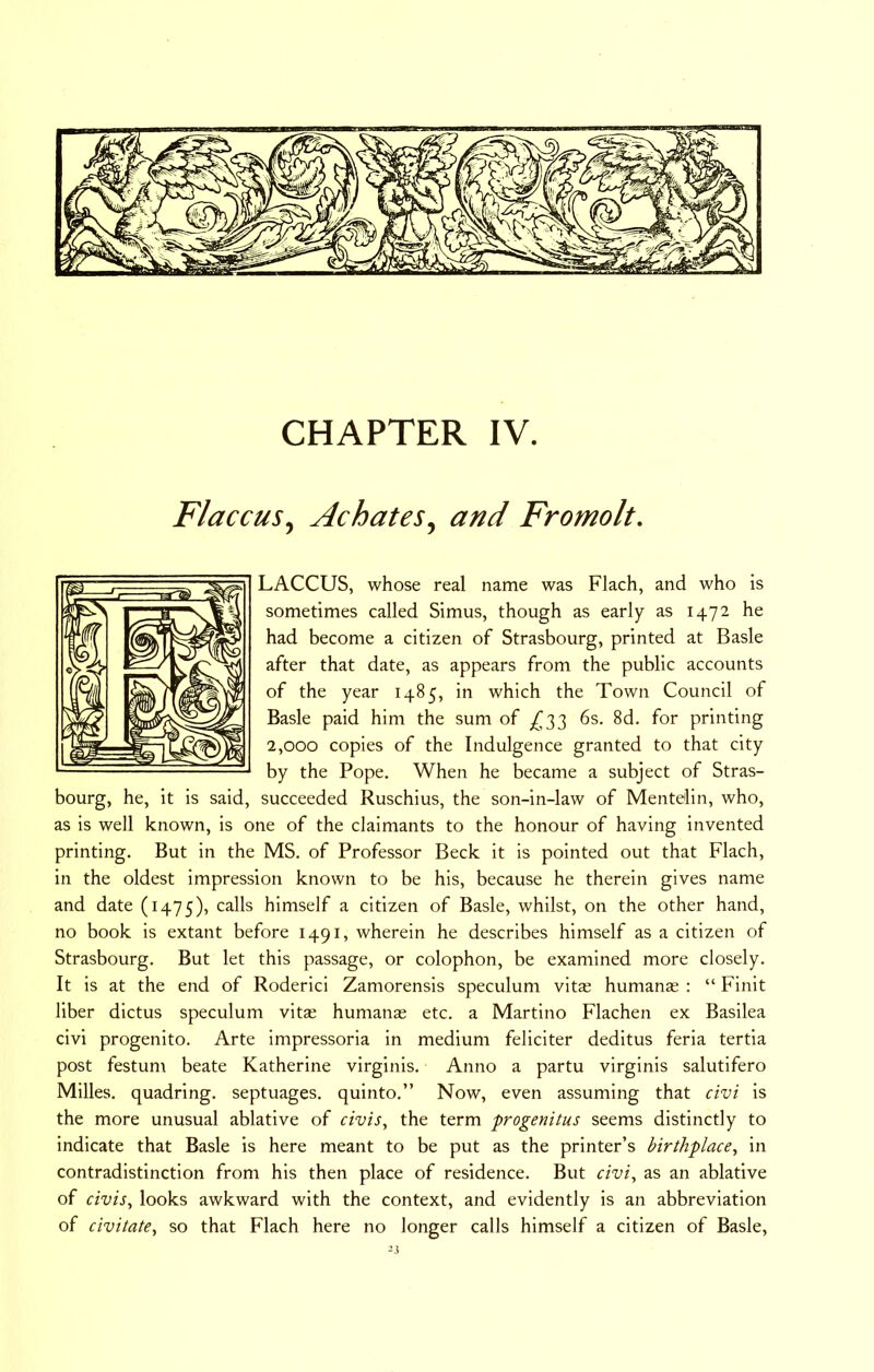 Flaccus, Achates, and Fromolt. LACCUS, whose real name was Flach, and who is sometimes called Simus, though as early as 1472 he had become a citizen of Strasbourg, printed at Basle after that date, as appears from the public accounts of the year 1485, in which the Town Council of Basle paid him the sum of _^33 6s. 8d. for printing 2,000 copies of the Indulgence granted to that city by the Pope. When he became a subject of Stras- bourg, he, it is said, succeeded Ruschius, the son-in-law of Mentelin, who, as is well known, is one of the claimants to the honour of having invented printing. But in the MS. of Professor Beck it is pointed out that Flach, in the oldest impression known to be his, because he therein gives name and date (1475), calls himself a citizen of Basle, whilst, on the other hand, no book is extant before 1491, wherein he describes himself as a citizen of Strasbourg. But let this passage, or colophon, be examined more closely. It is at the end of Roderici Zamorensis speculum vit£ humanas : “ Finit liber dictus speculum vits humanas etc. a Martino Flachen ex Basilea civi progenito. Arte impressoria in medium feliciter deditus feria tertia post festun\ beate Katherine virginis. Anno a partu virginis salutifero Milles. quadring, septuages. quinto.” Now, even assuming that civi is the more unusual ablative of civis, the term progenitus seems distinctly to indicate that Basle is here meant to be put as the printer’s birthplace, in contradistinction from his then place of residence. But civi, as an ablative of civis, looks awkward with the context, and evidently is an abbreviation of civitate, so that Flach here no longer calls himself a citizen of Basle,