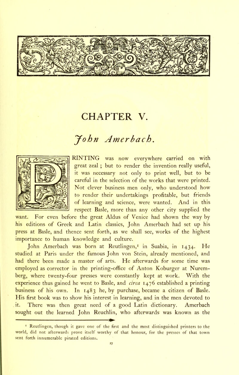 yohn Amerbach. RINTING was now everywhere carried on with great zeal ; but to render the invention really useful, it was necessary not only to print well, but to be careful in the selection of the works that were printed. Not clever business men only, who understood how to render their undertakings profitable, but friends of learning and science, were wanted. And in this respect Basle, more than any other city supplied the want. For even before the great Aldus of Venice had shown the way by his editions of Greek and Latin classics, John Amerbach had set up his press at Basle, and thence sent forth, as we shall see, works of the highest importance to human knowledge and culture. John Amerbach was born at Reutlingen,* in Suabia, in 1434. He studied at Paris under the famous John von Stein, already mentioned, and had there been made a master of arts. He afterwards for some time was employed as corrector in the printing-office of Anton Koburger at Nurem- berg, where twenty-four presses were constantly kept at work. With the experience thus gained he went to Basle, and circa 1476 established a printing business of his own. In 1483 he, by purchase, became a citizen of Basle. His first book was to show his interest in learning, and in the men devoted to it. There was then great need of a good Latin dictionary. Amerbach sought out the learned John Reuchlin, who afterwards was known as the * Reutlingen, though it gave one of the first and the most distinguished printers to the world, did not afterwards prove itself worthy of that honour, for the presses of that town sent forth innumerable pirated editions.
