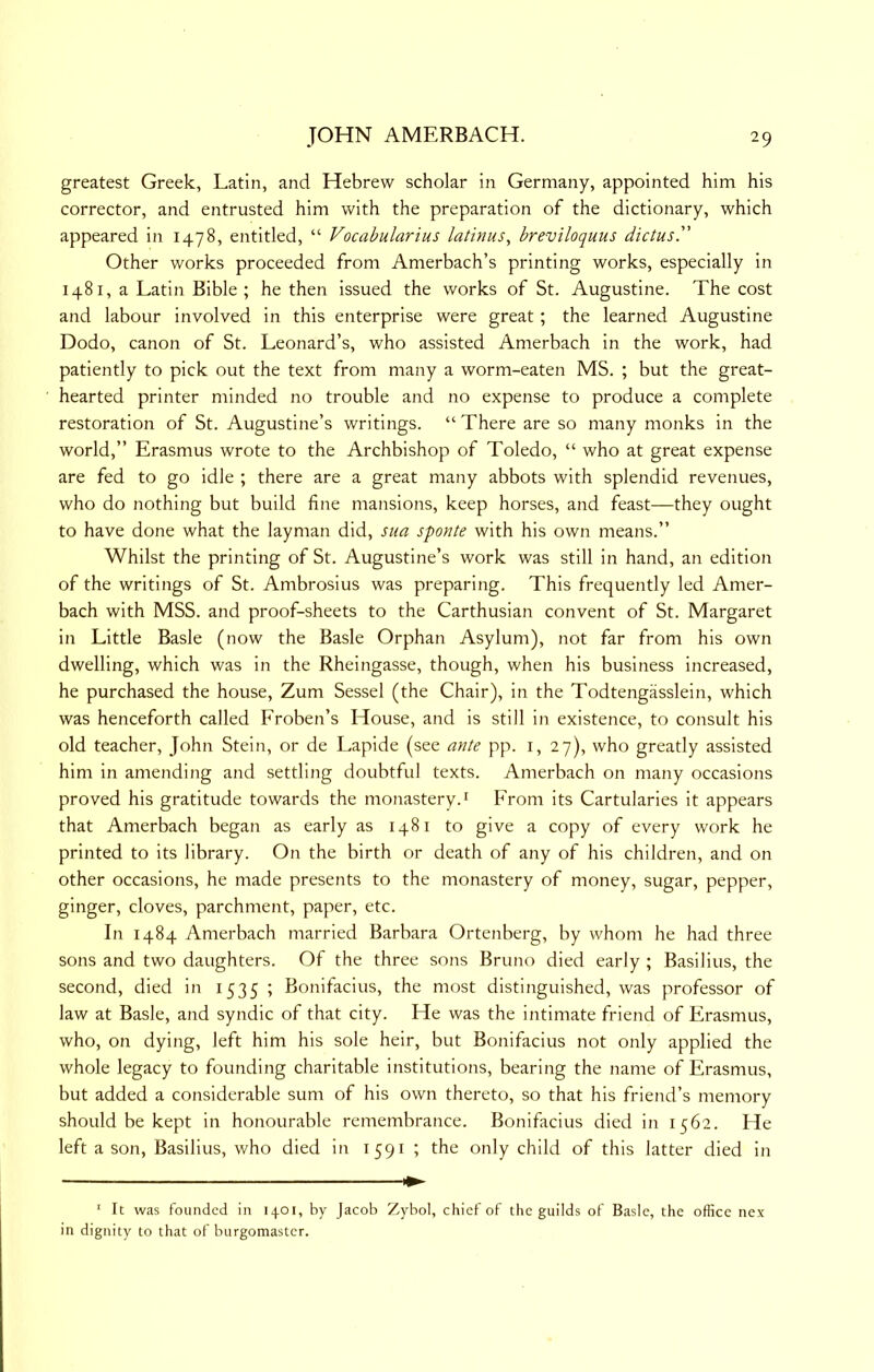 greatest Greek, Latin, and Hebrew scholar in Germany, appointed him his corrector, and entrusted him with the preparation of the dictionary, which appeared in 1478, entitled, “ Vocabularius latinus, breviloquus dictus. Other works proceeded from Amerbach’s printing works, especially in 1481, a Latin Bible ; he then issued the works of St. Augustine. The cost and labour involved in this enterprise were great; the learned Augustine Dodo, canon of St. Leonard’s, who assisted Amerbach in the work, had patiently to pick out the text from many a worm-eaten MS. ; but the great- hearted printer minded no trouble and no expense to produce a complete restoration of St. Augustine’s writings. “There are so many monks in the world,” Erasmus wrote to the Archbishop of Toledo, “ who at great expense are fed to go idle ; there are a great many abbots with splendid revenues, who do nothing but build fine mansions, keep horses, and feast—they ought to have done what the layman did, sua sponte with his own means.” Whilst the printing of St. Augustine’s work was still in hand, an edition of the writings of St. Ambrosius was preparing. This frequently led Amer- bach with MSS. and proof-sheets to the Carthusian convent of St. Margaret in Little Basle (now the Basle Orphan Asylum), not far from his own dwelling, which was In the Rheingasse, though, when his business increased, he purchased the house, Zum Sessel (the Chair), in the Todtengasslein, which was henceforth called Froben’s House, and is still in existence, to consult his old teacher, John Stein, or de Lapide (see ante pp. i, 27), who greatly assisted him in amending and settling doubtful texts. Amerbach on many occasions proved his gratitude towards the monastery.i From its Cartularies it appears that Amerbach began as early as 1481 to give a copy of every work he printed to its library. On the birth or death of any of his children, and on other occasions, he made presents to the monastery of money, sugar, pepper, ginger, cloves, parchment, paper, etc. In 1484 Amerbach married Barbara Ortenberg, by whom he had three sons and two daughters. Of the three sons Bruno died early ; Basillus, the second, died in 1535 ; Bonifacius, the most distinguished, was professor of law at Basle, and syndic of that city. He was the intimate friend of Erasmus, who, on dying, left him his sole heir, but Bonifacius not only applied the whole legacy to founding charitable Institutions, bearing the name of Erasmus, but added a considerable sum of his own thereto, so that his friend’s memory should be kept in honourable remembrance. Bonifacius died in 1562. He left a son, Basillus, who died in 159^ I only child of this latter died in ' It was founded in 1401, by Jacob Zybol, chief of the guilds of Basle, the office nex in dignity to that of burgomaster.