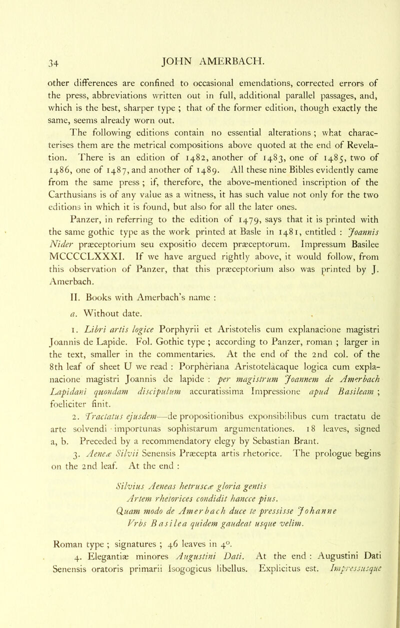 other differences are confined to occasional emendations, corrected errors of the press, abbreviations written out in full, additional parallel passages, and, which is the best, sharper type ; that of the former edition, though exactly the same, seems already worn out. The following editions contain no essential alterations; what charac- terises them are the metrical compositions above quoted at the end of Revela- tion. There is an edition of 1482, another of 1483, one of 1485, two of i486, one of 1487, and another of 1489. All these nine Bibles evidently came from the same press ; if, therefore, the above-mentioned inscription of the Carthusians is of any value as a witness, it has such value not only for the two editions in which it is found, but also for all the later ones. Panzer, in referring to the edition of 1479, says that it is printed with the same gothic type as the work printed at Basle in 1481, entitled : Joannis Nider praeceptorium seu expositio decern prsceptorum. Impressum Basilee MCCCCLXXXI. If we have argued rightly above, it would follow, from this observation of Panzer, that this praeceptorium also was printed by J. Amerbach. II. Books with Amerbach’s name ; a. Without date. 1. Libri artis logice Porphyrii et Aristotelis cum explanacione magistri Joannis de Lapide. Fob Gothic type ; according to Panzer, roman ; larger in the text, smaller in the commentaries. At the end of the 2nd col. of the 8th leaf of sheet U we read : Porpheriana Aristotelacaque logica cum expla- nacione magistri Joannis de lapide ; per magi strum Joannem de Amerbach Lapidan.i quondam disdpuliim accuratissima Impressione apud Basileam ; foeliciter finit. 2. -Tractatus ejusdem—de propositionibus exponsibilibus cum tractatu de arte solvendi importunas sophistarum argumentationes. 18 leaves, signed a, b. Preceded by a recommendatory elegy by Sebastian Brant. 3. Aenecc Silvii Senensis Prscepta artis rhetorice. The prologue begins on the 2nd leaf. At the end : Silvius Aeneas hetrusc^ gloria gentis Artem rhetorices condidit hancce pius. Qiuam modo de Amer bach duce te pres sis se Johanne Vrbs B as He a quidem gaiideat usque velim. Roman type ; signatures ; 46 leaves in 4°. 4. Elegantiae minores Augustini Dati. At the end : Augustini Dati Senensis oratoris primarii Isogogicus libellus. Explicitus est. hnpressusque