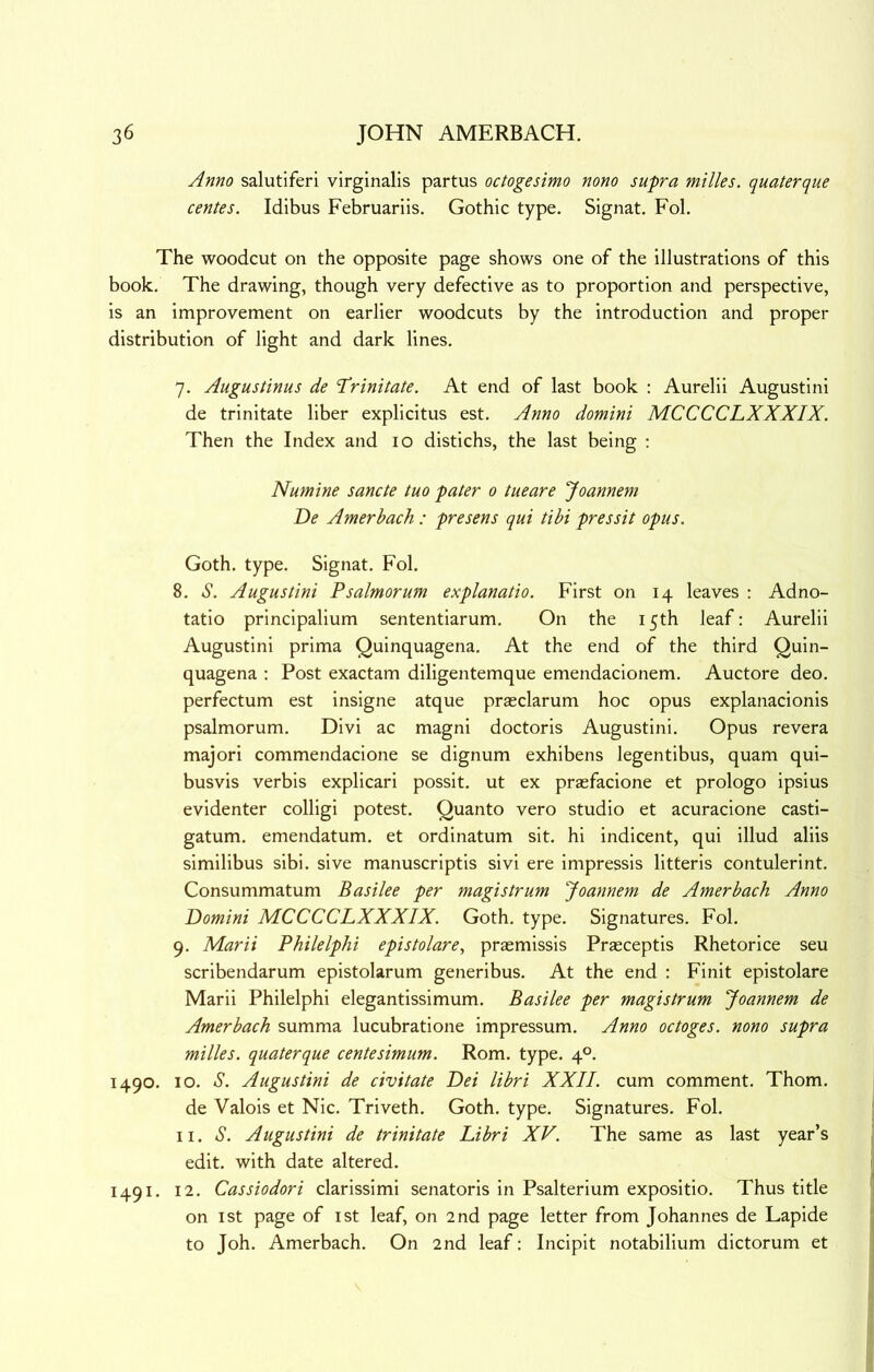 Anno salutiferi virginalis partus octogesimo nono supra milks, quaterque centes. Idibus Februariis. Gothic type. Signat. Fob The woodcut on the opposite page shows one of the illustrations of this book. The drawing, though very defective as to proportion and perspective, is an improvement on earlier woodcuts by the introduction and proper distribution of light and dark lines. 7. Augustinus de 'Trinitate. At end of last book ; Aurelii Augustini de trinitate liber explicitus est. Anno domini MCCCCLXXXIX. Then the Index and 10 distichs, the last being : Numine sancte tuo pater 0 tueare Joannem De Amerbach : presens qui tibi pressit opus. Goth. type. Signat. Fol. 8. S. Augustini Psalmorum explanatio. First on 14 leaves : Adno- tatio principalium sententiarum. On the 15th leaf: Aurelii Augustini prima Quinquagena. At the end of the third Quin- quagena : Post exactam diligentemque emendacionem. Auctore deo. perfectum est insigne atque praeclarum hoc opus explanacionis psalmorum. Divi ac magni doctoris Augustini. Opus revera majori commendacione se dignum exhibens legentibus, quam qui- busvis verbis explicari possit. ut ex prasfacione et prologo ipsius evidenter colligi potest. Quanto vero studio et acuracione casti- gatum. emendatum. et ordinatum sit. hi indicent, qui illud aliis similibus sibi. sive manuscriptis sivi ere impressis litteris contulerint. Consummatum Basilee per magistrum Joannem de Amerbach Anno Domini MCCCCLXXXIX. Goth. type. Signatures. Fol. 9. Marii Philelphi epistolare, praemissis Praeceptis Rhetorice seu scribendarum epistolarum generibus. At the end : Finit epistolare Marii Philelphi elegantissimum. Basilee per magistrum Joannem de Amerbach summa lucubratione impressum. Anno octoges. nono supra milks, quaterque centesimum. Rom. type. 4°. 1490. 10. S. Augustini de civitate Dei libri XXII. cum comment. Thom. de Valois et Nic. Triveth. Goth. type. Signatures. Fol. II. S. Augustini de trinitate Libri XV. The same as last year’s edit, with date altered. 1491. 12. Cassiodori clarissimi senatoris in Psalterium expositio. Thus title on I St page of ist leaf, on 2nd page letter from Johannes de Lapide to Joh. Amerbach. On 2nd leaf: Incipit notabilium dictorum et