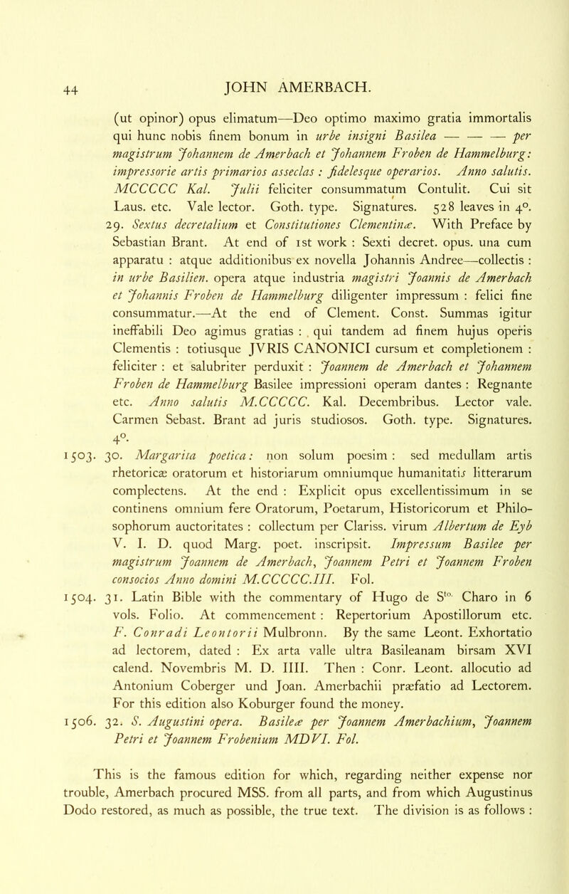 (ut opinor) opus elimatum—Deo optimo maximo gratia immortalis qui hunc nobis finem bonum in urbe insigni Basilea — — — -per magi strum Johannem de Amer bach et Johannem Froben de Hammelburg: impressorie artis primarios asseclas : fidelesque operarios. Anno salutis. MCCCCC Kal. Julii feliciter consummatum Contulit. Cui sit Laus. etc. Vale lector. Goth. type. Signatures. 528 leaves in 4°. 29. Sextus decretalium et Constitutiones Clementina;. W^ith Preface by Sebastian Brant. At end of ist work : Sexti decret. opus, una cum apparatu : atque additionibus ex novella Johannis Andree—collectis : in urbe Basilien. opera atque industria magistri Joannis de Amerbach et Johannis Froben de Hammelburg diligenter impressum : felici fine consummatur.—At the end of Clement. Const. Summas igitur ineffabili Deo agimus gratias : , qui tandem ad finem hujus operis dementis : totiusque JVRIS CANONICI cursum et completionem : feliciter : et salubriter perduxit : Joannem de Amerbach et Johannem Froben de Hammelburg Basilee impressioni operam dantes ; Regnante etc. Anno salutis M.CCCCC. Kal. Decembribus. Lector vale. Carmen Sebast. Brant ad juris studiosos. Goth. type. Signatures. 4°- 1503. 30. Margarita poetica: non solum poesim : sed medullam artis rhetoricas oratorum et historiarum omniumque humanitatij litterarum complectens. At the end : Explicit opus excellentissimum in se continens omnium fere Oratorum, Poetarum, Historicorum et Philo- sophorum auctoritates ; collectum per Clariss. virum Albertum de Eyb V. I. D. quod Marg. poet, inscripsit. Impressum Basilee per magi strum Joannem de Amerbach^ Joannem Petri et Joannem Froben consocios Anno domini M.CCCCC.HI. P'ol. 1504. 31. Latin Bible with the commentary of Hugo de S‘°' Charo in 6 vols. Folio. At commencement: Repertorium Apostillorum etc. F. Conradi Leontorii Mulbronn. By the same Leont. Exhortatio ad lectorem, dated : Ex arta valle ultra Basileanam birsam XVI calend. Novembris M. D. IlII. Then : Conr. Leont. allocutio ad Antonium Coberger und Joan. Amerbachii prsfatio ad Lectorem. For this edition also Koburger found the money. 1506. 32. S. Augustini opera. Basile^e per Joannem Amerbachium, Joannem Petri et Joannem Frobenium MDVI. Fol. This is the famous edition for which, regarding neither expense nor trouble, Amerbach procured MSS. from all parts, and from which Augustinus Dodo restored, as much as possible, the true text. The division is as follows :
