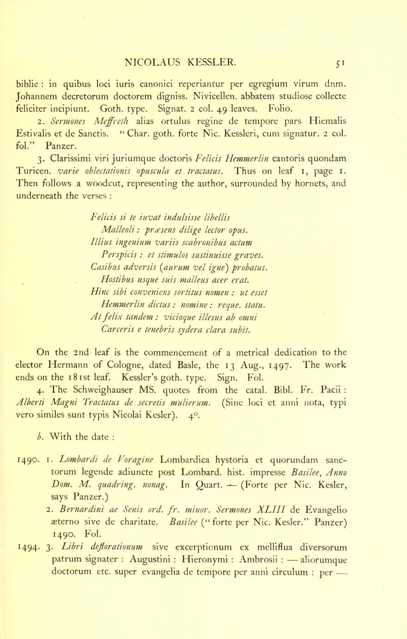 biblie : in quibus loci iuris canonici reperiantur per egregium virum dnm. Johannem decretorum doctorem digniss. Nivicellen. abbatem studiose collecte feliciter incipiunt. Goth. type. Signat. 2 col. 49 leaves. Folio. 2. Sermones Meffreth alias ortulus regine de tempore pars Hiemalis Estivalis et de Sanctis. “ Char. goth, forte Nic. Kessleri, cum signatur. 2 col. fol.” Panzer. 3. Clarissimi viri juriumque doctoris Felicis Hemmerlin cantoris quondam Turicen. varie oblectationis opuscula et tractatus. Thus on leaf i, page i. Then follows a woodcut, representing the author, surrounded by hornets, and underneath the verses : Felicis si te iwvat indulsisse libellis Malleoli: pr^esens dilige lector opus. Illius ingenium variis scabronibus actum Perspicis : et stimulos sustinuisse graves. Casibus adversis {aurum vel igne) probatus. Hostibus usque suis malleus acer erat. Hinc sibi conveniens sortitus nomen : ut esset Hemmerlin dictus : nomine: reque. statu. Atfelix tandem: vicioque illesus ab omni Carceris e tenebris sydera clara subit. On the 2nd leaf is the commencement of a metrical dedication to the elector Hermann of Cologne, dated Basle, the 13 Aug., 1497. The work ends on the iSistleaf. Kessler’s goth. type. Sign. Fol. 4. The Schweighauser MS. quotes from the catal. Bibl. Fr. Pacii : Alberti Magni 'Practatus de secretis mulierum. (Sine loci et anni nota, typi vero similes sunt typis Nicolai Kesler). 4°. b. With the date : 1490. I. Lombardi de Voragine Lombardica hystoria et quorundam sanc- torum legende adiuncte post Lombard, hist, impresse Basilee., Anno Dom. M. quadring, nonag. In Quart. — (Forte per Nic. Kesler, says Panzer.) 2. Bernardini ae Senis ord. fr. minor. Sermones XLIII de Evangelio asterno sive de charitate. Basilee (“ forte per Nic. Kesler.” Panzer) 1490. Fol. 1494. 3. Libri deflorationum sive excerptionum ex melliflua diversorum patrum signater ; Augustini : Hieronymi : Ambrosii : — aliorumque doctorum etc. super evangelia de tempore per anni circulum : per —.