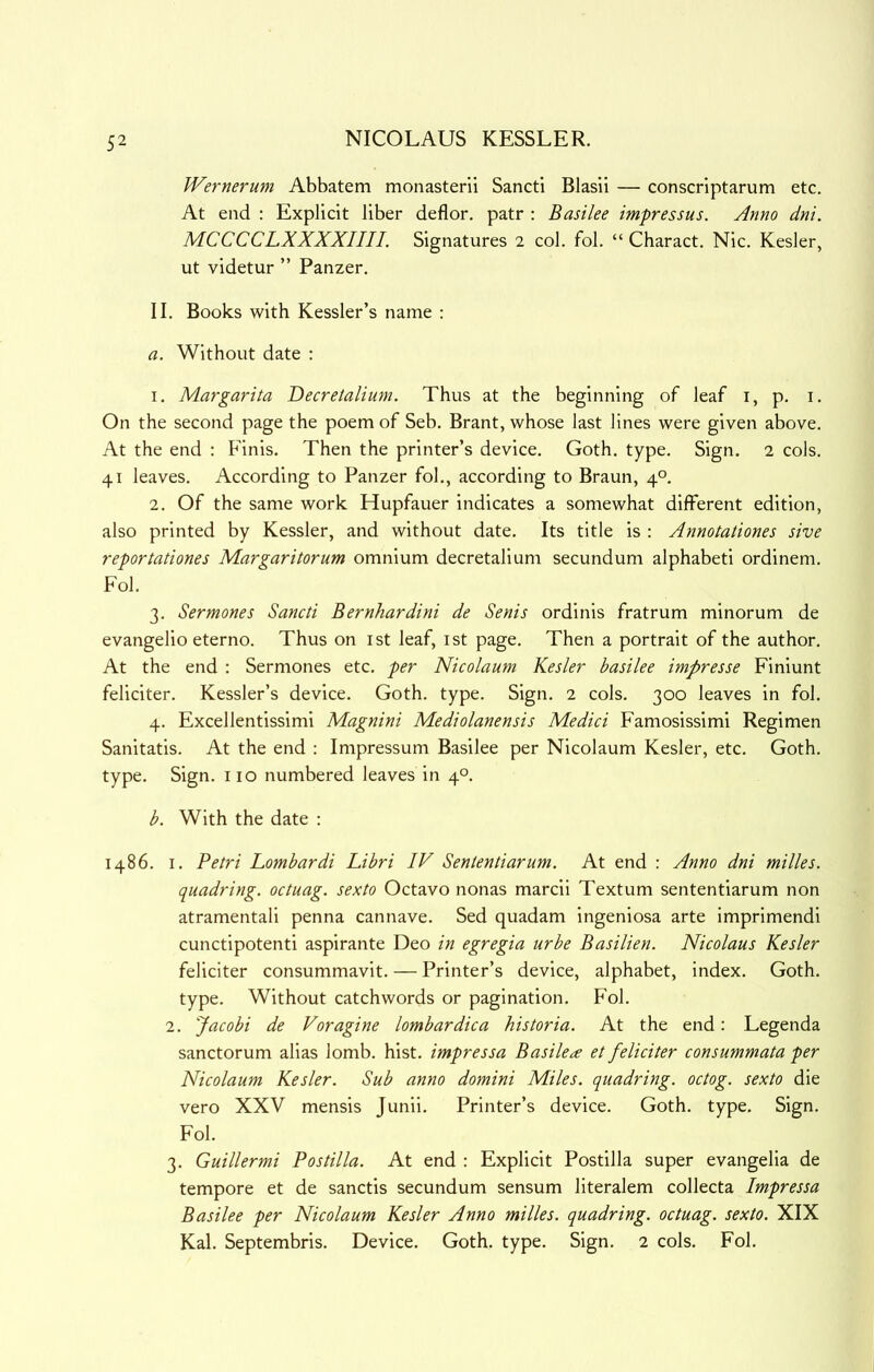 Wernerum Abbatem monasterii Sancti Blasli — conscriptarum etc. At end : Explicit liber deflor. patr : Basilee impressus. Anno dni. MCCCCLXXXXIIII. Signatures 2 col. fob “ Charact. Nic. Kesler, ut videtur ” Panzer. II. Books with Kessler’s name : a. Without date : 1. Margarita Decretalium. Thus at the beginning of leaf i, p. i. On the second page the poem of Seb. Brant, whose last lines were given above. At the end : Finis. Then the printer’s device. Goth. type. Sign. 2 cols. 41 leaves. According to Panzer fob, according to Braun, 4°. 2. Of the same work Hupfauer indicates a somewhat different edition, also printed by Kessler, and without date. Its title is : Annotationes sive reportationes Margaritorum omnium decretalium secundum alphabeti ordinem. Fob 3. Sermones Sancti Bernhardini de Senis ordinis fratrum minorum de evangelio eterno. Thus on ist leaf, ist page. Then a portrait of the author. At the end : Sermones etc. per Nicolaum Kesler basilee impresse Finiunt feliciter. Kessler’s device. Goth. type. Sign. 2 cols. 300 leaves in fob 4. Excellentissimi Magnini Mediolanensis Medici Faniosissimi Regimen Sanitatis. At the end : Impressum Basilee per Nicolaum Kesler, etc. Goth, type. Sign, no numbered leaves in 4°. b. With the date : i486. I. Petri Lombardi Libri IV Sententiarum. At end : Anno dni milks, quadring, octuag. sexto Octavo nonas marcii Textum sententiarum non atramentali penna cannave. Sed quadam ingeniosa arte imprimendi cunctipotenti aspirante Deo in egregia urbe Basilien. Nicolaus Kesler feliciter consummavit. — Printer’s device, alphabet, index. Goth, type. Without catchwords or pagination. Fob 2. Jacobi de Voragine lombardica historia. At the end: Legenda sanctorum alias lomb. hist, impressa Basilee et feliciter consummata per Nicolaum Kesler. Sub anno domini Miles, quadring, octog. sexto die vero XXV mensis Junii. Printer’s device. Goth. type. Sign. Fob 3. Guillermi Postilla. At end : Explicit Postilla super evangelia de tempore et de sanctis secundum sensum literalem collecta Impressa Basilee per Nicolaum Kesler Anno milks, quadring, octuag. sexto. XIX Kab Septembris. Device. Goth. type. Sign. 2 cols. Fob