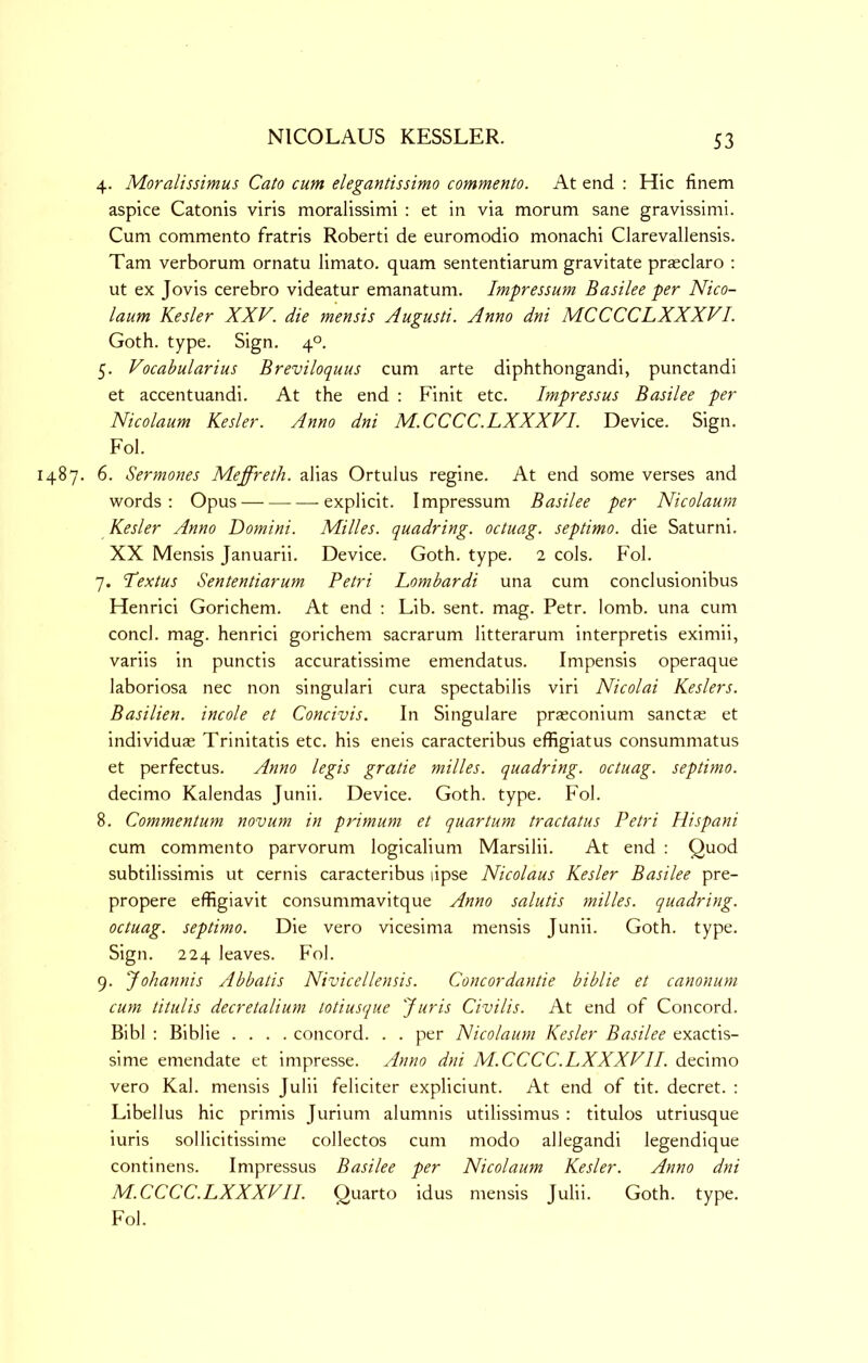 4. Moralissimus Cato cum elegantissimo commento. At end : Hie finem aspice Catonis viris moralissimi : et in via morum sane gravissimi. Cum commento fratris Roberti de euromodio monachi Clarevallensis. Tam verborum ornatu limato. quam sententiarum gravitate praeclaro : ut ex Jovis cerebro videatur emanatum. Impressum Basilee per Nico- laum Kesler XXV. die mensis Augusti. Anno dni MCCCCLXXXVI. Goth. type. Sign. 4°. 5. Vocabularius Breviloquus cum arte diphthongandi, punctandi et accentuandi. At the end ; Finit etc. Impressus Basilee per Nicolaum Kesler. Anno dni M.CCCC.LXXXVI. Device. Sign. Fob 487. 6. Sermones Meffreth. alias Ortulus regine. At end some verses and words: Opus explicit. Impressum Basilee per Nicolaum Kesler Anno Domini. Milles. quadring, octuag. septimo. die Saturni. XX Mensis Januarii. Device. Goth. type. 2 cols. Fol. 7. Textus Sententiarum Petri Lombardi una cum conclusionibus Henrici Gorichem. At end : Lib. sent. mag. Petr. lomb. una cum concl. mag. henrici gorichem sacrarum litterarum interpretis eximii, variis in punctis accuratissime emendatus. Impensis operaque laboriosa nec non singulari cura spectabilis viri Nicolai Keslers. Basilien. incole et Concivis. In Singulare prasconium sanctas et individuas Trinitatis etc. his eneis caracteribus effigiatus consummatus et perfectus. Anno legis grade milles. quadring, octuag. septimo. decimo Kalendas Junii. Device. Goth. type. Fol. 8. Commentum novum in primum et quantum tractatus Petri Hispani cum commento parvorum logicalium Marsilii. At end : Quod subtilissimis ut cernis caracteribus lipse Nicolaus Kesler Basilee pre- propere effigiavit consummavitque Anno salutis milles. quadring, octuag. septimo. Die vero vicesima mensis Junii. Goth. type. Sign. 224 leaves. Fol. 9. Johannis Abbatis Nivicellensis. Concordantie biblie et canonum cum litulis decretalium lotiusque Juris Civilis. At end of Concord. Bibl : Biblie .... concord. . . per Nicolaum Kesler Basilee exactis- sime emendate et impresse. Anno dni M.CCCC.LXXXVII. decimo vero Kal. mensis Julii feliciter expliciunt. At end of tit. decret. : Libellus hie primis Jurium alumnis utilissimus : titulos utriusque iuris sollicitissime collectos cum modo allegandi legendique continens. Impressus Basilee per Nicolaum Kesler. Anno dni M.CCCC.LXXXVII. Quarto idus mensis Julii. Goth. type. Fol.