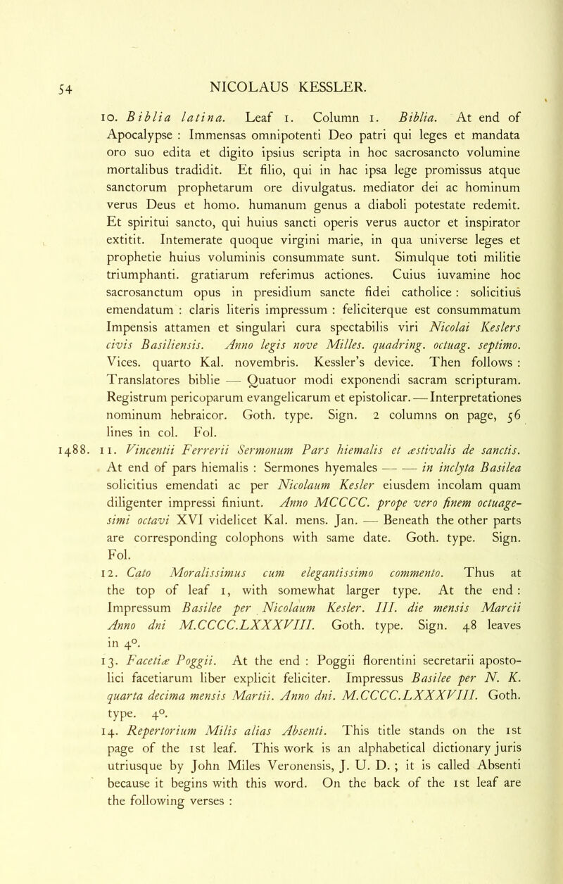 lo. Biblia latina. Leaf i. Column i. Biblia. At end of Apocalypse : Immensas omnipotent! Deo patri qui leges et mandata oro suo edita et digito ipsius scripta in hoc sacrosancto volumine mortalibus tradidit. Et filio, qui in hac ipsa lege promissus atque sanctorum prophetarum ore divulgatus. mediator dei ac hominum verus Deus et homo, humanum genus a diaboli potestate redemit. Et spiritui sancto, qui huius sancti operis verus auctor et inspirator extitit. Intemerate quoque virgin! marie, in qua universe leges et prophetie huius voluminis consummate sunt. Simulque toti militie triumphant!, gratiarum referimus actiones. Cuius iuvamine hoc sacrosanctum opus in presidium sancte fidei catholice: solicitius emendatum : claris literis impressum : feliciterque est consummatum Impensis attamen et singulari cura spectabilis viri Nicolai Keslers civis Basiliensis. Anno legis nove Milks, quadring, octuag. septimo. Vices, quarto Kal. novembris. Kessler’s device. Then follows : Translatores biblie — Quatuor modi exponendi sacram scripturam. Registrum pericoparum evangelicarum et epistolicar. — Interpretationes nominum hebraicor. Goth. type. Sign. 2 columns on page, 56 lines in col. Fol. 1488. II. Vincentii Ferrerii Sermonim Pars hiemalis et astivalis de sanctis. At end of pars hiemalis : Sermones hyemales in inclyta Basilea solicitius emendati ac per Nicolaum Kesler eiusdem incolam quam diligenter impress! finiunt. Anno MCCCC. prope vero finem octuage- simi octavi XVI videlicet Kal. mens. Jan. — Beneath the other parts are corresponding colophons with same date. Goth. type. Sign. Fol. 12. Cato Moralissimus cum elegantissimo commento. Thus at the top of leaf i, with somewhat larger type. At the end : Impressum Basilee per Nicolaum Kesler. III. die mensis Marcii Anno dni M.CCCC.LXXXVIII. Goth. type. Sign. 48 leaves in 4°. 13. Facetiae Poggii. At the end : Poggii florentini secretarii aposto- lic! facetiarum liber explicit feliciter. Impressus Basilee per N. K. quarta decima mensis Martii. Anno dni. M.CCCC.LXXXVIII. Goth, type. 4°. 14. Repertorium Milis alias Absenti. This title stands on the ist page of the ist leaf. This work is an alphabetical dictionary juris utriusque by John Miles Veronensis, J. U. D. ; it is called Absenti because it begins with this word. On the back of the ist leaf are the following verses :