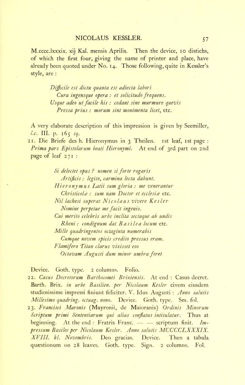 M.cccc.lxxxix. xij Kal. mensis Aprilis. Then the device, lo distichs, of which the first four, giving the name of printer and place, have already been quoted under No. 14. Those following, quite in Kessler’s style, are : Difficile est dictu quanta est adiecta labori Cura ingensque opera : et solicitudo frequens. Usque adeo ut facile his : cedant sine murmure quevis Pressa prius : morum sint monimenta licet, etc. A very elaborate description of this impression is given by Seemiller, l.c. III. p. 165 sq. 2 1. Die Briefe des h. Hieronymus in 3 Theilen. ist leaf, ist page : Prima pars Epistolarum beati Hieronymi. At end of 3rd part on 2nd page of leaf 271 : Si delectet opus ? nomen si forte rogaris Artificis : legito, carmina lecta dabunt. Hieronymus Latii sum gloria : me venerantur Christicolce : sum nam Doctor et ecclesi^e etc. Nil lachesi super at Nicolaus vivere Kesler Nomine perpetue me fadt ingenio. Cui merito Celebris urbs inclita sectaque ab undis Rheni: condignum dat B as He a locum etc. Mille quadringentos octaginta numerabis Cumque novem spicis credito pressus eram. Flamifero Pi tan clarus vixisset eoo Octavam Augusti dum minor umbra foret Device. Goth. type. 2 columns. P'olio. 22. Casus Decretorum Barthoiomei Brixiensis. At end : Casus decret. Barth. Brix. in urbe Basilien. per Nicolaum Kesler civem eiusdem studiosissime impress! finiunt feliciter. V. Idus Augusti : Anno salutis Millesimo quadring, octuag. nono. Device. Goth. type. Sm. fol. 23. Francisci Maronis (Mayronil, de Maioranis) Ordinis Minorum Scriptum primi Sententiarum qui alias conflatus intitulatur. Thus at beginning. At the end : P'ratris Franc. — — scriptum finit. Im- pressum Basilee per Nicolaum Kesler. Anno salutis MCCCCLXXXIX. XVIII. kl. Novembris. Deo gracias. Device. Then a tabula quaestionum on 28 leaves. Goth. type. Sign. 2 columns. Fol.