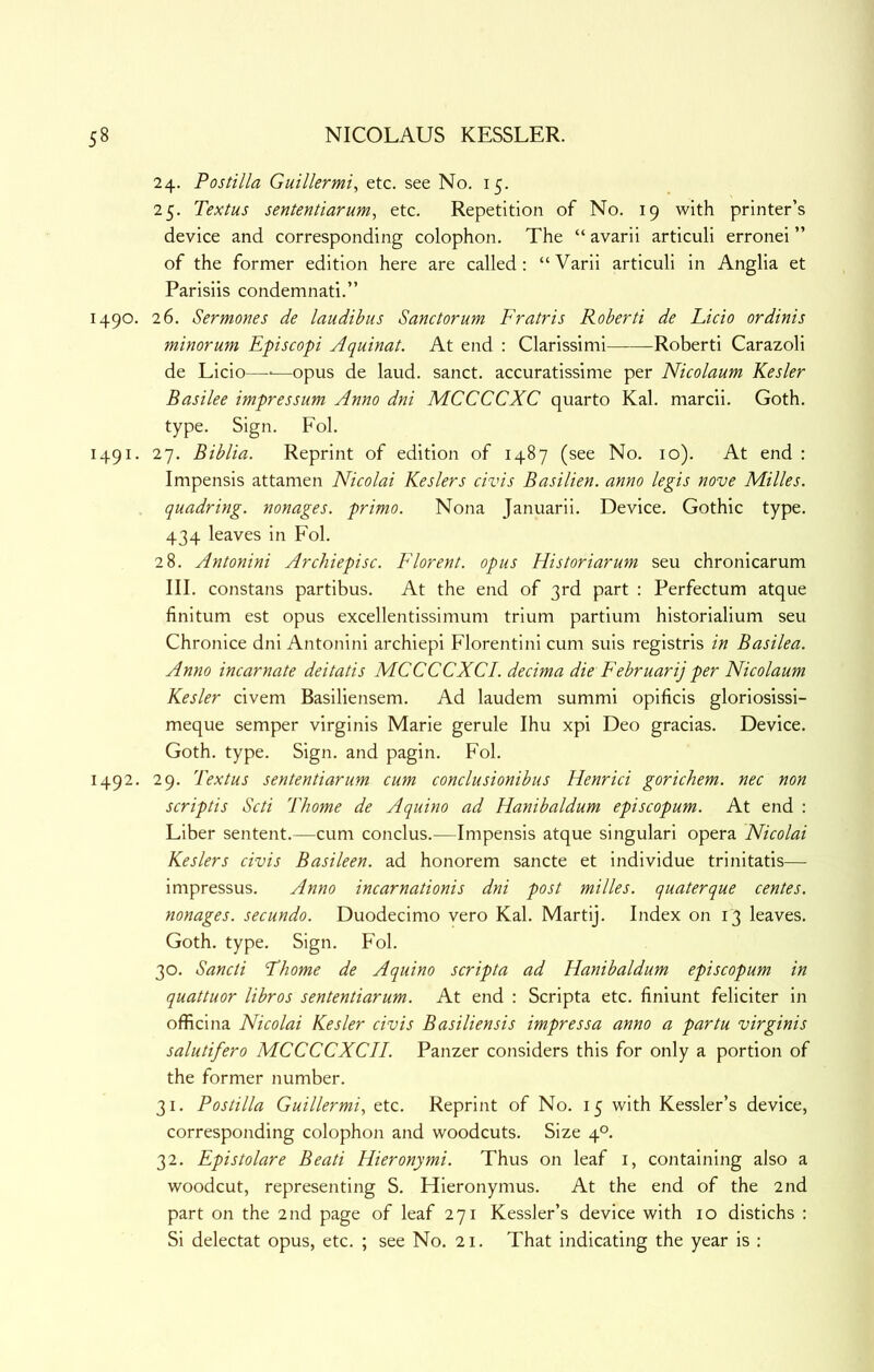 24. Postilla Guillermi, etc. see No. 15. 25. Textus sententiarum, etc. Repetition of No. 19 with printer’s device and corresponding colophon. The “ avarii articuli erronei ” of the former edition here are called: “Varii articuli in Anglia et Parisiis condemnati.” 1490. 26. Sermones de laudibus Sanctorum Fratris Roberti de Licio ordinis minorum Episcopi Aquinat. At end : Clarissimi Roberti Carazoli de Licio—■—opus de laud, sanct. accuratissime per Nicolaum Kesler Basilee impressum Anno dni MCCCCXC quarto Kal. march. Goth, type. Sign. Fol. 1491. 27. Biblia. Reprint of edition of 1487 (see No. 10). At end : Impensis attamen Nicolai Keslers civis Basilien. anno legis nove Milles. quadring, nonages, primo. Nona Januarii. Device. Gothic type. 434 leaves in Fol. 28. Antonini Archiepisc. Florent. opus Historiarum seu chronicarum III. constans partibus. At the end of 3rd part : Perfectum atque finitum est opus excellentissimum trium partium historialium seu Chronice dni Antonini archiepi Florentini cum suis registris in Basilea. Anno incarnate deitatis MCCCCXCI. decima die February per Nicolaum Kesler civem Basiliensem. Ad laudem summi opificis gloriosissi- meque semper virginis Marie gerule Ihu xpi Deo gracias. Device. Goth. type. Sign, and pagin. Fol. 1492. 29. Textus sententiarum cum conclusionibus Henrici gorichem. nec non scriptis Scti Thome de Aquino ad Hanibaldum episcopum. At end : Liber sentent.—cum conclus.—Impensis atque singulari opera Nicolai Keslers civis Basileen. ad honorem sancte et individue trinitatis—- impressus. Anno incarnationis dni post milles. quaterque centes. nonages, secundo. Duodecimo vero Kal. Martij. Index on 13 leaves. Goth. type. Sign. Fol. 30. Sancti Thome de Aquino scripta ad Hanibaldum episcopum in quattuor libros sententiarum. At end : Scripta etc. finiunt feliciter in officina Nicolai Kesler civis Basiliensis impressa anno a partu virginis salutifero MCCCCXCII. Panzer considers this for only a portion of the former number. 31. Postilla Guillermi, etc. Reprint of No. 15 with Kessler’s device, corresponding colophon and woodcuts. Size 4°. 32. Epistolare Beati Hieronymi. Thus on leaf i, containing also a woodcut, representing S. Flieronymus. At the end of the 2nd part on the 2nd page of leaf 271 Kessler’s device with 10 distichs : Si delectat opus, etc. ; see No. 21. That indicating the year is :