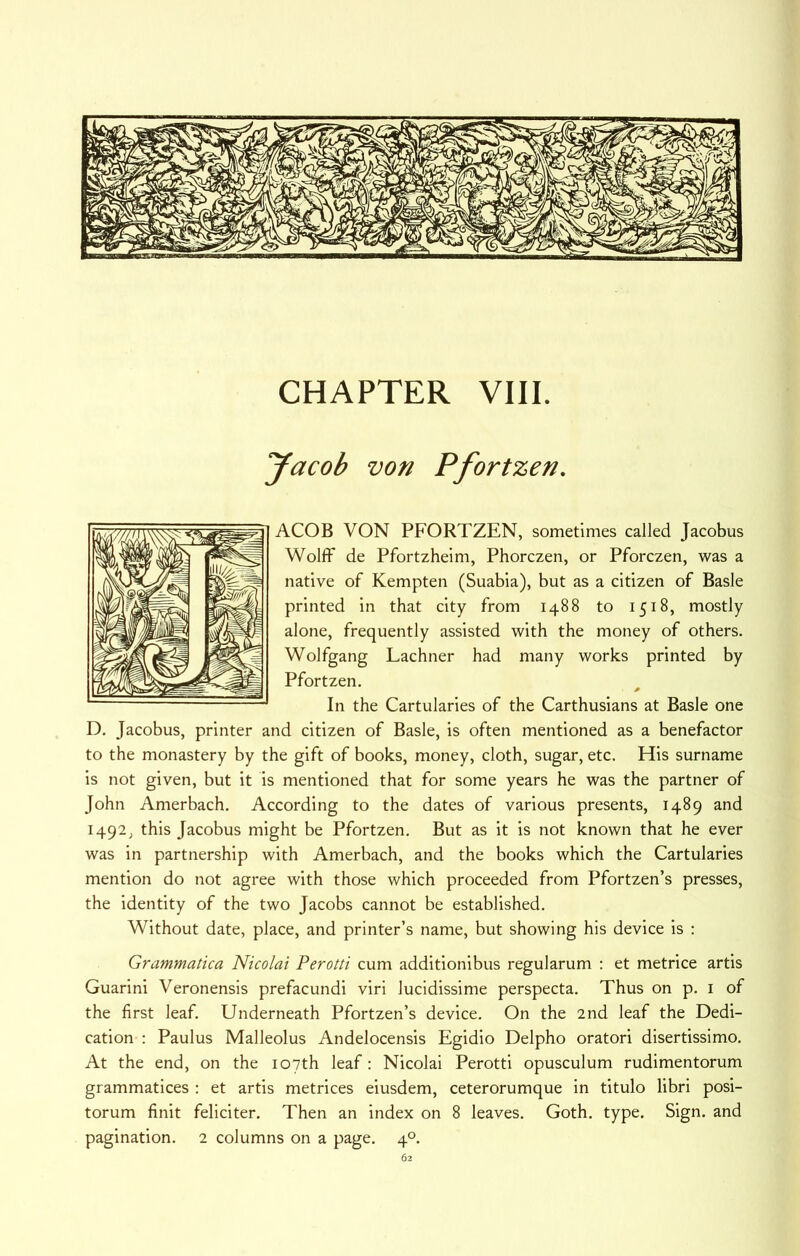 CHAPTER VIII. yacob von Pfortzen. ACOB VON PFORTZEN, sometimes called Jacobus Wolff de Pfortzheim, Phorczen, or Pforczen, was a native of Kempten (Suabla), but as a citizen of Basle printed in that city from 1488 to 1518, mostly alone, frequently assisted with the money of others. Wolfgang Lachner had many works printed by Pfortzen. In the Cartularies of the Carthusians at Basle one D. Jacobus, printer and citizen of Basle, is often mentioned as a benefactor to the monastery by the gift of books, money, cloth, sugar, etc. His surname is not given, but it is mentioned that for some years he was the partner of John Amerbach. According to the dates of various presents, 1489 and 1492, this Jacobus might be Pfortzen. But as it is not known that he ever was in partnership with Amerbach, and the books which the Cartularies mention do not agree with those which proceeded from Pfortzen’s presses, the identity of the two Jacobs cannot be established. Without date, place, and printer’s name, but showing his device is : Grammatica Nicolai Perotti cum additionibus regularum : et metrice artis Guarini Veronensis prefacundi viri lucidissime perspecta. Thus on p. i of the first leaf. Underneath Pfortzen’s device. On the 2nd leaf the Dedi- cation ; Paulus Malleolus Andelocensis Egidio Delpho oratori disertissimo. At the end, on the 107th leaf: Nicolai Perotti opusculum rudimentorum grammatices : et artis metrices eiusdem, ceterorumque in titulo libri posi- torum finit feliciter. Then an index on 8 leaves. Goth. type. Sign, and pagination. 2 columns on a page. 4°.