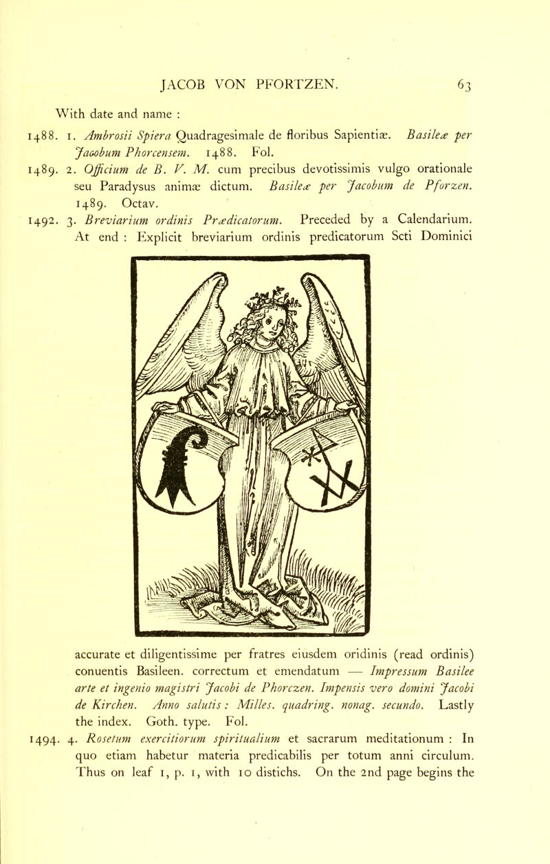 With date and name : 1488. I. Ambrosii Spiera Quadragesimale de floribus Sapientias. Basiled per Jaoobum Phorcensem. 1488. Fol. 1489. 2. Officium de B. V. M. cum precibus devotissimis vulgo orationale seu Paradysus animae dictum. Basilea per 'Jacobian de Pforzen. 1489. Octav. 1492, 3. Breviarium ordinis Pr^dicatorim. Preceded by a Calendarium. At end : Explicit breviarium ordinis predicatorum Scti Dominici accurate et diligentissime per fratres eiusdem oridinis (read ordinis) conuentis Basileen. correctum et emendatum — Impressum Basilee arte et ingenio magistri Jacobi de Phorczen. Impensis vero domini Jacobi de Kirchen. Anno salutis : Milks, quadring, nonag. secundo. Lastly the index. Goth. type. Fol. 1494. 4. Rosetum exercitiorim spiritualium et sacrarum meditationum : In quo etiam habetur materia predicabilis per totum anni circulum. Thus on leaf i, p. i, with 10 distichs. On the 2nd page begins the