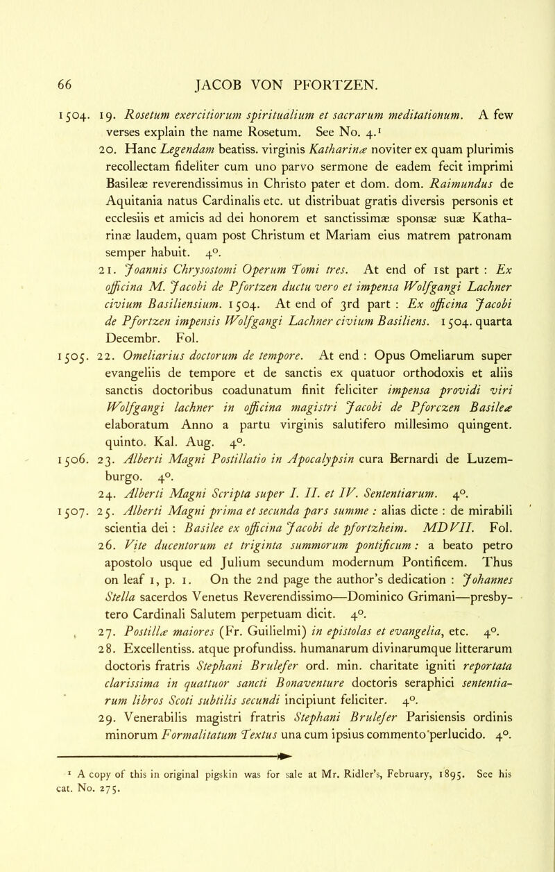 1504. 19. Rosetum exercitiorum spiritualium et sacrarum meditationum. A few verses explain the name Rosetum, See No. 4.* 20. Hanc Legendam beatiss, virginis Katharin^e noviter ex quam plurimis recollectam fideliter cum uno parvo sermone de eadem fecit imprimi Basileae reverendissimus in Christo pater et dom. dom, Raimundus de Aquitania natus Cardinalis etc. ut distribuat gratis diversis personis et ecclesiis et amicis ad dei honorem et sanctissimae sponsas suae Katha- rinas laudem, quam post Christum et Mariam eius matrem patronam semper habuit. 4°. 21, Joannis Chrysostomi Operum ‘P’omi tres. At end of ist part : Ex ojjicina M. Jacobi de Pfortzen duclu vero et impensa Wolfgangi Lachner civium Basiliensium. 1504. At end of 3rd part : Ex officina Jacobi de Pfortzen impensis Wolfgangi Lachner civium Basiliens. 1504. quarta Decembr. Fol. 1505. 22. Omeliarius doctorum de tempore. At end : Opus Omeliarum super evangeliis de tempore et de sanctis ex quatuor orthodoxis et aliis sanctis doctoribus coadunatum finit feliciter impensa providi viri Wolfgangi lachner in officina magistri Jacobi de Pforczen Basileae elaboratum Anno a partu virginis salutifero millesimo quingent. quinto. Kal. Aug. 4°. 1506. 23. Alberti Magni Postillatio in Apocalypsin cura Bernardi de Luzem- burgo. 4°, 24. Alberti Magni Scripta super I. II. et IV. Sententiarum. 4°. 1507. 25. Alberti Magni prima et secunda pars summe : alias dicte : de mirabili scientia dei : Basilee ex officina Jacobi de pfortzheim. MDVII. Fol. 26. Vite ducentorum et triginta summorum pontificum: a beato petro apostolo usque ed Julium secundum modernum Pontificem. Thus on leaf i, p. i. On the 2nd page the author’s dedication : Johannes Stella sacerdos Venetus Reverendissimo—Dominico Grimani—presby- tero Cardinali Salutem perpetuam dicit. 4°. , 27. Postillce maiores (Fr. Guilielmi) in epistolas et evangelia^ etc. 4°. 28. Excellentiss. atque profundiss. humanarum divinarumque litterarum doctoris fratris Stephani Brulefer ord. min. charitate igniti reportata clarissima in quattuor sancti Bonaventure doctoris seraphici sententia- rum libros Scoti subtilis secundi incipiunt feliciter. 4°. 29. Venerabilis magistri fratris Stephani Brulefer Parisiensis ordinis minorum Formalitatum Lextus una cum ipsius commento'perlucido. 4°. * A copy of this in original pigskin was for sale at Mr. Ridler’s, February, 1895. See his cat. No. 275.