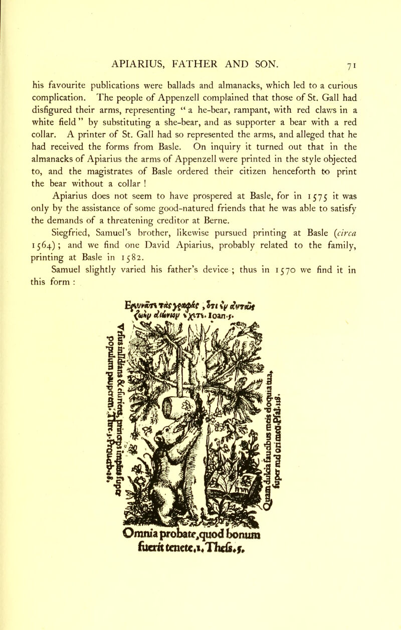 APIARIUS, FATHER AND SON. his favourite publications were ballads and almanacks, which led to a curious complication. The people of Appenzell complained that those of St. Gall had disfigured their arms, representing “ a he-bear, rampant, with red clav.^s in a white field ” by substituting a she-bear, and as supporter a bear with a red collar, A printer of St, Gall had so represented the arms, and alleged that he had received the forms from Basle. On inquiry it turned out that in the almanacks of Apiarius the arms of Appenzell were printed in the style objected to, and the magistrates of Basle ordered their citizen henceforth to print the bear without a collar ! Apiarius does not seem to have prospered at Basle, for in 1575 it was only by the assistance of some good-natured friends that he was able to satisfy the demands of a threatening creditor at Berne. Siegfried, Samuel’s brother, likewise pursued printing at Basle {circa 1564); and we find one David Apiarius, probably related to the family, printing at Basle in 1582. Samuel slightly varied his father’s device ; thus in 1570 we find it in this form ; , ?TI {y Omnia probate^quod bonum ^ucrtc tenete«i*The(8«f»