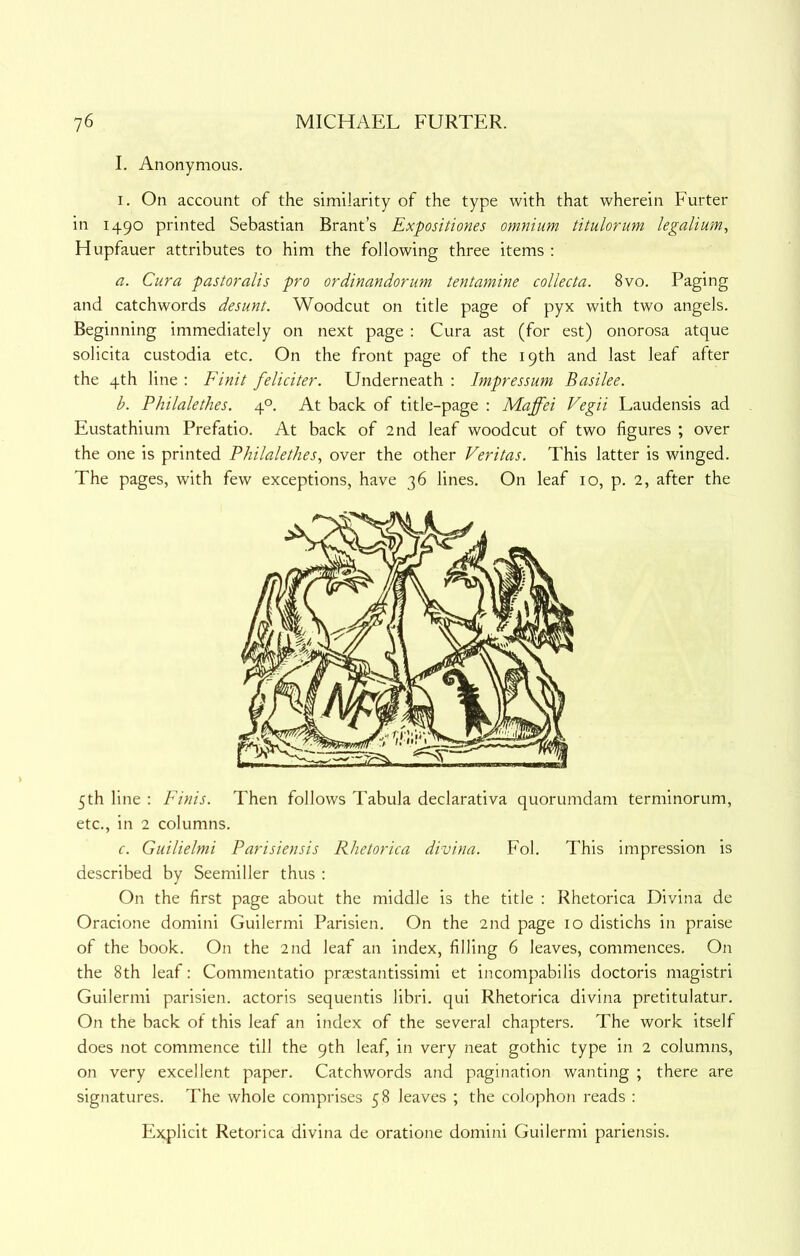 I. Anonymous. I. On account of the similarity of the type with that wherein Furter in 1490 printed Sebastian Brant’s Expositiones omnium titularum legalium, Hupfauer attributes to him the following three items : a. Cura pastoralis pro ordinandorum tentamine collecta. 8vo. Paging and catchwords desunt. Woodcut on title page of pyx with two angels. Beginning immediately on next page : Cura ast (for est) onorosa atque solicita custodia etc. On the front page of the 19th and last leaf after the 4th line : Finit feliciter. Underneath ; Impressum Basilee. b. PhilaletJies. 4°. At back of title-page ; Maffei Vegii Laudensis ad Eustathium Prefatio. At back of 2nd leaf woodcut of two figures ; over the one is printed Philalethes, over the other Veritas. This latter is winged. The pages, with few exceptions, have 36 lines. On leaf 10, p. 2, after the 5th line : Finis. Then follows Tabula declarativa quorumdam terminorum, etc., in 2 columns. c. Guilielmi Parisiensis Rhetorica divina. Fob This impression is described by Seemiller thus : On the first page about the middle is the title : Rhetorica Divina de Oracione domini Guilermi Parisien. On the 2nd page 10 distichs in praise of the book. On the 2nd leaf an index, filling 6 leaves, commences. On the 8th leaf: Commentatio prasstantissimi et incompabilis doctoris magistri Guilermi parisien. actoris sequentis libri. qui Rhetorica divina pretitulatur. On the back of this leaf an index of the several chapters. The work itself does not commence till the 9th leaf, in very neat gothic type in 2 columns, on very excellent paper. Catchwords and pagination wanting ; there are signatures. The whole comprises 58 leaves ; the colophon reads : Explicit Retorica divina de oratione domini Guilermi pariensis.