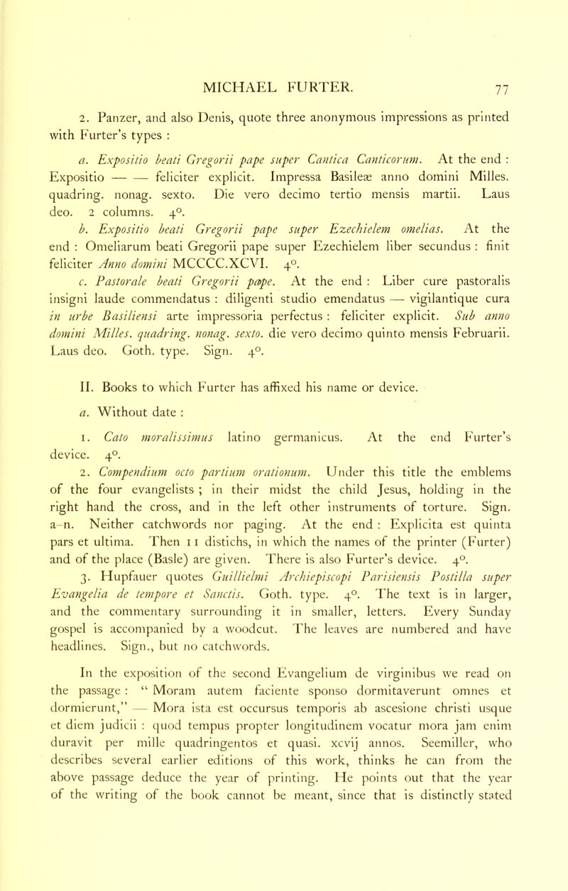2. Panzer, and also Denis, quote three anonymous impressions as printed with Furter’s types : a. Expositio beati Gregorii pape super Cantica Canticorum. At the end : Expositio feliciter explicit. Impressa Basileae anno domini Milles. quadring, nonag. sexto. Die vero decimo tertio mensis martii. Laus deo. 2 columns. 4°. b. Expositio beati Gregorii pape super Ezechielem omelias. At the end : Omeliarum beati Gregorii pape super Ezechielem liber secundus : finit feliciter Anno domini MCCCC.XCVI. 4°. c. Pastorale beati Gregorii pope. At the end : Liber cure pastoralis insigni laude commendatus : diligenti studio emendatus — vigilantique cura in urbe Basiliensi arte impressoria perfectus ; feliciter explicit. Sub anno domini Milles. quadring, nonag. sexto, die vero decimo quinto mensis Februarii. Laus deo. Goth. type. Sign. 4°. II. Books to which Furter has affixed his name or device. a. Without date : 1. Cato moralissimus latino germanicus. At the end Furter’s device. 4°. 2. Compendium octo partium orationum. Under this title the emblems of the four evangelists ; in their midst the child Jesus, holding in the right hand the cross, and in the left other instruments of torture. Sign, a-n. Neither catchwords nor paging. At the end : Explicita est quinta pars et ultima. Then ii distichs, in which the names of the printer (Furter) and of the place (Basle) are given. There is also Furter’s device. 4°. 3. Hupfauer quotes Guillielmi Archiepiscopi Parisiensis Postilla super Evangelia de tempore et Sanctis. Goth. type. 4°. The text is in larger, and the commentary surrounding it in smaller, letters. Every Sunday gospel is accompanied by a woodcut. The leaves are numbered and have headlines. Sign., but no catchwords. In the exposition of the second Evangelium de virginibus we read on the passage : “ Moram autem faciente sponso dormitaverunt omnes et dormierunt,” — Mora ista est occursus temporis ab ascesione christi usque et diem judicii : quod tempus propter longitudinem vocatur mora jam enim duravit per mille quadringentos et quasi, xcvij annos. Seemiller, who describes several earlier editions of this work, thinks he can from the above passage deduce the year of printing. He points out that the year of the writing of the book cannot be meant, since that is distinctly stated