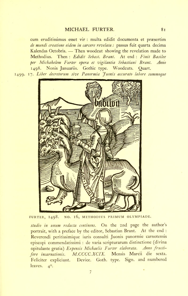 cum eruditissimus esset vir : multa edidit documenta et prassertim de mundi creatione eidem in carcere revelata: passus fuit quarta decima Kalendas Octobris. — Then woodcut showing the revelation made to Methodius. Then : Edidit Sebast. Brant. At end : Finit Basilee per Michahelem Furter opera et vigilantia Sebastiani Brant. Anno 1498. Nonis Januariis. Gothic type. Woodcuts. Quart. 1499. 17. Fiber decretorum sive Panormia Juonis accurate labore summoque FURTER, 1498. NO. 16, METHODIUS PRIMUM OLYMPIADE. Studio in unum redacta continens. On the 2nd page the author’s portrait, with a preface by the editor, Sebastian Brant. At the end : Reverendi peritissimique iuris consulti Juonis panormie carnotensis episcopi commendatissimi : de varia scripturarum distinctione (divina opitulante gratia) Expensis Michaelis Furter elaborata. Anno fructi- fere incarnationis. M.CCCC.XCIX. Mensis Marcii die sexta. Feliciter expliciunt. Device. Goth. type. Sign, and numbered leaves. 4°. 7