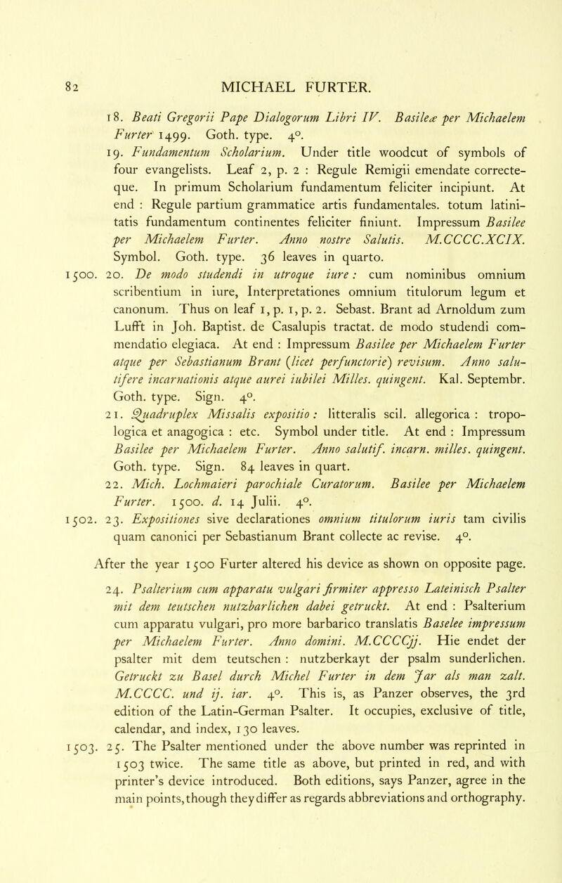 18. Beati Gregorii Pape Dialogorum Libri IV. Basikte per Michaelem Furter 1499. Goth. type. 4°. 19. Fundamentum Scholarium. Under title woodcut of symbols of four evangelists. Leaf 2, p. 2 : Regule Remigii emendate correcte- que. In primum Scholarium fundamentum feliciter incipiunt. At end : Regule partium grammatice artis fundamentales. totum latini- tatis fundamentum continentes feliciter finiunt. Impressum Basilee per Michaelem Furter. Anno nostre Salutis. M.CCCC.XCIX. Symbol. Goth. type. 36 leaves in quarto. 1500. 20. De modo studendi in utroque iure: cum nominibus omnium scribentium in iure, Interpretationes omnium titulorum legum et canonum. Thus on leaf i, p. i, p. 2. Sebast. Brant ad Arnoldum zum Lufft in Joh. Baptist, de Casalupis tractat. de modo studendi com- mendatio elegiaca. At end : Impressum Basilee per Michaelem Furter atque per Sebastianum Brant {licet perfunctorie) revisum. Anno salu- tifere incarnationis atque aurei iubilei Milks, quingent. Kal. Septembr. Goth. type. Sign. 4°. 21. ^adruplex Missalis expositio: litteralis scil. allegorica : tropo- logica et anagogica ; etc. Symbol under title. At end : Impressum Basilee per Michaelem Furter. Anno salutif. incarn. milks, quingent. Goth. type. Sign. 84 leaves in quart. 22. Mich. Lochmaieri parochiak Curator urn. Basilee per Michaelem Furter. 1500. d. 14 Julii. 4°. 1502. 23. Expositiones sive declarationes omnium titulorum iuris tarn civilis quam canonic! per Sebastianum Brant collecte ac revise. 4°. After the year 1500 Furter altered his device as shown on opposite page. 24. Psalterium cum apparatu vulgari firmiter appresso Lateinisch Psalter mit dem teutschen nutzbarlichen dabei getruckt. At end : Psalterium cum apparatu vulgari, pro more barbarico translatis Baseke impressum per Michaelem Furter. Anno domini. M.CCCCjj. Hie endet der psalter mit dem teutschen : nutzberkayt der psalm sunderlichen. Getruckt zu Basel durch Michel Furter in dem Jar als man zalt. M.CCCC. und ij. iar. 4°. This is, as Panzer observes, the 3rd edition of the Latin-German Psalter. It occupies, exclusive of title, calendar, and index, 130 leaves. 1503. 25. The Psalter mentioned under the above number was reprinted in 1503 twice. The same title as above, but printed in red, and with printer’s device introduced. Both editions, says Panzer, agree in the main points, though they differ as regards abbreviations and orthography.
