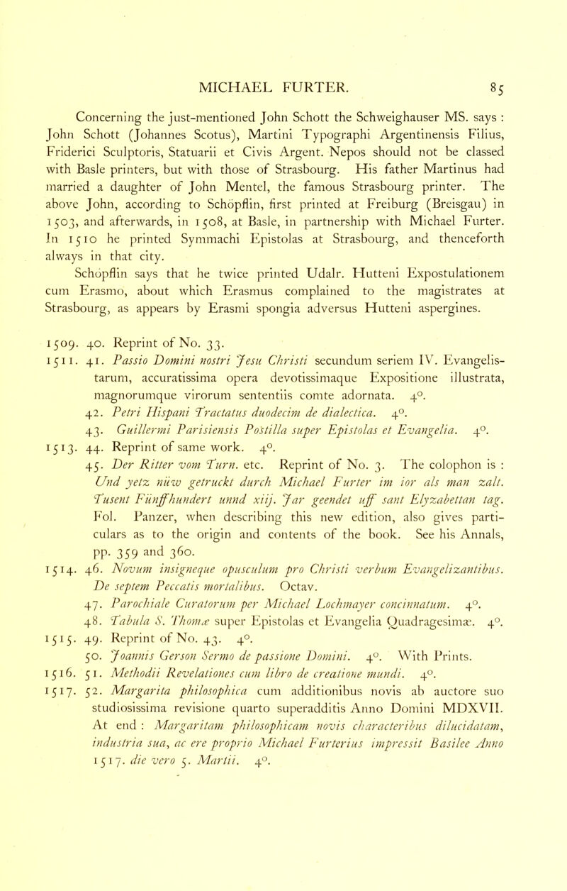 Concerning the just-mentioned John Schott the Schweighauser MS. says : John Schott (Johannes Scotus), Martini Typographi Argentinensis Filius, Friderici Sculptoris, Statuarii et Civis Argent. Nepos should not be classed with Basle printers, but with those of Strasbourg. His father Martinus had married a daughter of John Mentel, the famous Strasbourg printer. The above John, according to Schopflin, first printed at Freiburg (Breisgau) in 1503, and afterwards, in 1508, at Basle, in partnership with Michael Furter. In 1510 he printed Symmachi Epistolas at Strasbourg, and thenceforth always in that city. Schopflin says that he twice printed Udalr. Hutteni Expostulationem cum Erasmo, about which Erasmus complained to the magistrates at Strasbourg, as appears by Erasmi spongia adversus Hutteni aspergines. 1509. 40. Reprint of No. 33. 1511. 41. Passio Domini nostri Jesii Christi secundum seriem IV. Evangelis- tarum, accuratissima opera devotissimaque Expositione illustrata, magnorumque virorum sententiis comte adornata. 4°. 42. Petri llispani Practatus duodecim de dialectica. 4°. 43. Guillermi Parisiensis Postilla super Epistolas et Evangelia. 4°. 1513. 44. Reprint of same work. 4°. 45. Der Ritter vom Purn. etc. Reprint of No. 3. The colophon is : Und yetz nuw getruckt diirch Michael Furter im ior als man zalt. Pusent Funffhundert unnd xiij. Jar geendet uff sant Elyzabettan tag. Fol. Panzer, when describing this new edition, also gives parti- culars as to the origin and contents of the book. See his Annals, pp. 359 and 360. 1514. 46. Novum insigneque opusculum pro Christi verhum Evangelizantibus. De septem Peccatis mortalibus. Octav. 47. Parochiale Curatorum per Michael Lochmayer concinnatum. 4°. 48. Pabula d. Thom^e super Epistolas et Evangelia Quadragesima.’. 4°. 1515. 49. Reprint of No. 43. 4°. 50. Joannis Gerson Sermo de passione Domini. 4°. With Prints. 1516. 51. Methodii Revelationes cum libro de creatione mundi. 4°. 1517. 52. Margarita philosophica cum additionibus novis ab auctore suo studiosissima revisione quarto superadditis Anno Domini MDXVII. At end : Margaritam philosophicam novis characteribus dilucidatam., industria sua., ac ere proprio Michael Furterius impressit Basilee Anno 1517. die vero 5. Mariii. 4°.