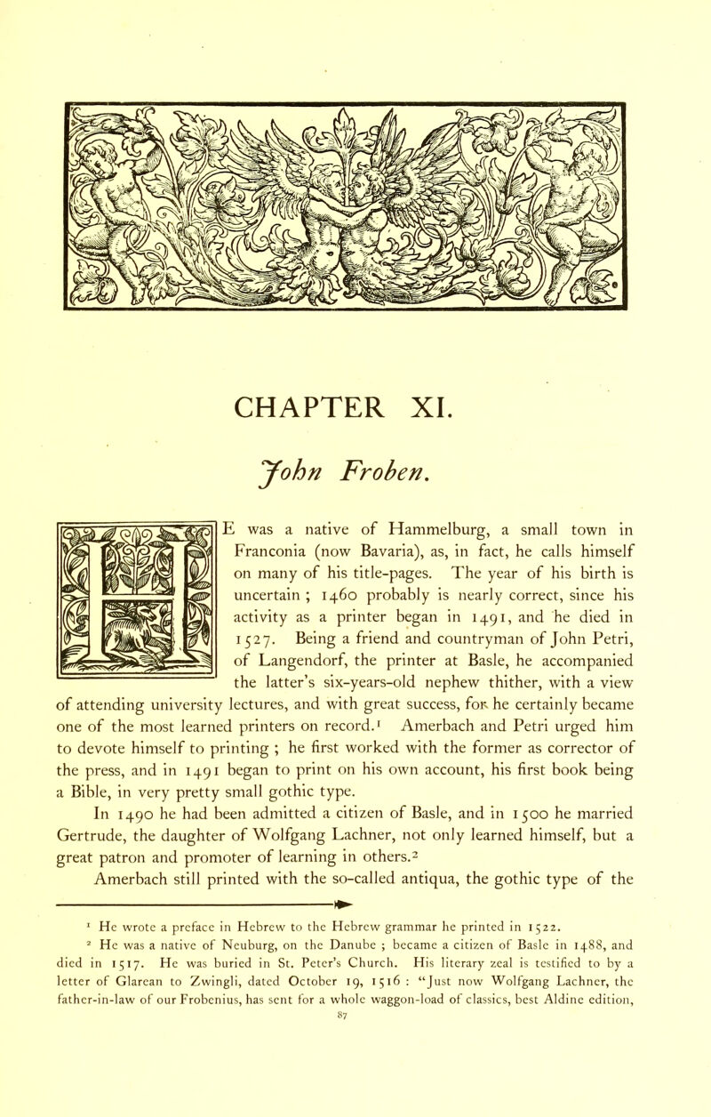 CHAPTER XI. yohn Frohen. E was a native of Hammelburg, a small town in Franconia (now Bavaria), as, in fact, he calls himself on many of his title-pages. The year of his birth is uncertain ; 1460 probably is nearly correct, since his activity as a printer began in 1491, and he died in 1527. Being a friend and countryman of John Petri, of Langendorf, the printer at Basle, he accompanied the latter’s six-years-old nephew thither, with a view of attending university lectures, and with great success, foiN he certainly became one of the most learned printers on record.' Amerbach and Petri urged him to devote himself to printing ; he first worked with the former as corrector of the press, and in 1491 began to print on his own account, his first book being a Bible, in very pretty small gothic type. In 1490 he had been admitted a citizen of Basle, and in 1500 he married Gertrude, the daughter of Wolfgang Lachner, not only learned himself, but a great patron and promoter of learning in others.- Amerbach still printed with the so-called antiqua, the gothic type of the * He wrote a preface in Hebrew to the Hebrew grammar lie printed in 1522. ^ He was a native of Neuburg, on the Danube ; became a citizen of Basle in 1488, and died in 1517. He was buried in St. Peter’s Church. His literary zeal is testified to by a letter of Glarean to Zwingli, dated October 19, 1516 ; “Just now Wolfgang Lachner, the father-in-law of our Frobenius, has sent for a whole waggon-load of classics, best Aldine edition,