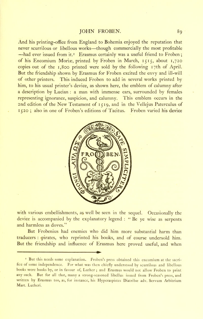 And his printing-office from England to Bohemia enjoyed the reputation that never scurrilous or libellous works—though commercially the most profitable —had ever issued from itd Erasmus certainly was a useful friend to Froben; of his Encomium Morias, printed by Froben in March, 1515, about 1,720 copies out of the 1,800 printed were sold by the following 17th of April. But the friendship shown by Erasmus for Froben excited the envy and ill-will of other printers. This induced Froben to add in several works printed by him, to his usual printer’s device, as shown here, the emblem of calumny after a description by Lucian : a man with immense ears, surrounded by females representing ignorance, suspicion, and calumny. This emblem occurs in the 2nd edition of the New Testament of 1519, and in the Vellejus Paterculus of 1520 ; also in one of Froben’s editions of Tacitus. Froben varied his device with various embellishments, a^ well be seen in the sequel. Occasionally the device is accompanied by the explanatory legend : “ Be ye wise as serpents and harmless as doves.” But Frobenius had enemies who did him more substantial harm than traducers : -pirates, who reprinted his books, and of course undersold him. But the friendship and influence of Erasmus here proved useful, and when — ^ ' But this needs some explanation. Froben’s press obtained this encomium at the sacri- fice of some independence. For what was then chiefly understood by scurrilous and libellous books were books by, or in favour of, Luther ; and Erasmus would not allow Froben to print any such. But for all that, many a strong-seasoned libellus issued from Froben’s press, and written by Erasmus too, as, for instance, his Hyperaspistes Diatriba; adv. Servum Arbitrium Mart. Luthcri.