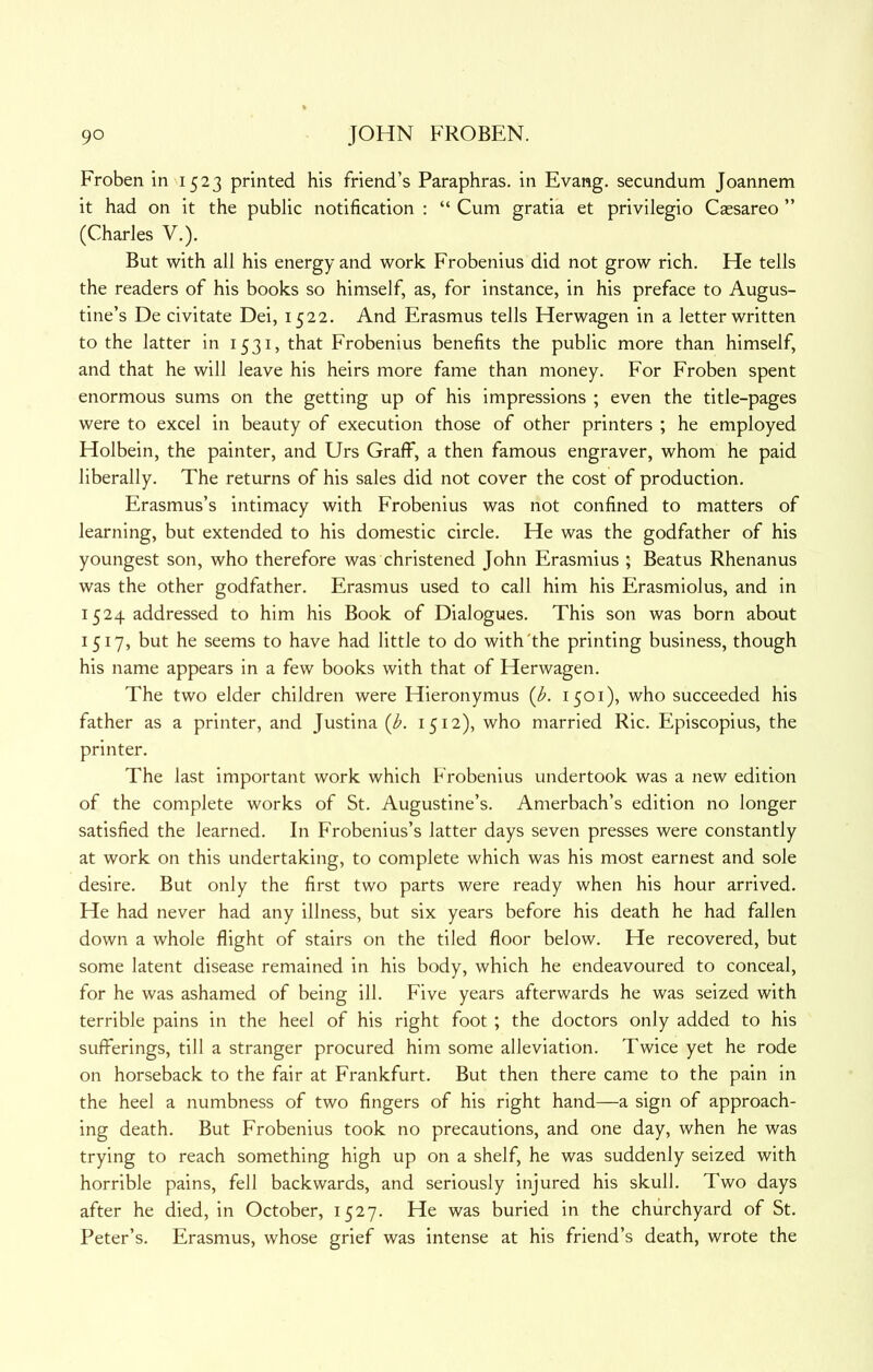 Froben in 1523 printed his friend’s Paraphras. in Evang. secundum Joannem it had on it the public notification : “ Cum gratia et privilegio Caesareo ” (Charles V.). But with all his energy and work Frobenius did not grow rich. He tells the readers of his books so himself, as, for instance, in his preface to Augus- tine’s De civitate Dei, 1522. And Erasmus tells Herwagen in a letter written to the latter in 1531, that Frobenius benefits the public more than himself, and that he will leave his heirs more fame than money. For Froben spent enormous sums on the getting up of his impressions ; even the title-pages were to excel in beauty of execution those of other printers ; he employed Holbein, the painter, and Urs Graff, a then famous engraver, whom he paid liberally. The returns of his sales did not cover the cost of production. Erasmus’s intimacy with Frobenius was not confined to matters of learning, but extended to his domestic circle. He was the godfather of his youngest son, who therefore was christened John Erasmius ; Beatus Rhenanus was the other godfather. Erasmus used to call him his Erasmiolus, and in 1524 addressed to him his Book of Dialogues. This son was born about 1517, but he seems to have had little to do with'the printing business, though his name appears in a few books with that of Herwagen. The two elder children were Hieronymus {b. 1501), who succeeded his father as a printer, and Justina {b. 1512), who married Ric. Episcopius, the printer. The last important work which Frobenius undertook was a new edition of the complete works of St. Augustine’s. Amerbach’s edition no longer satisfied the learned. In Frobenius’s latter days seven presses were constantly at work on this undertaking, to complete which was his most earnest and sole desire. But only the first two parts were ready when his hour arrived. He had never had any illness, but six years before his death he had fallen down a whole flight of stairs on the tiled floor below. He recovered, but some latent disease remained in his body, which he endeavoured to conceal, for he was ashamed of being ill. Five years afterwards he was seized with terrible pains in the heel of his right foot ; the doctors only added to his sufferings, till a stranger procured him some alleviation. Twice yet he rode on horseback to the fair at Frankfurt. But then there came to the pain in the heel a numbness of two fingers of his right hand—a sign of approach- ing death. But Frobenius took no precautions, and one day, when he was trying to reach something high up on a shelf, he was suddenly seized with horrible pains, fell backwards, and seriously injured his skull. Two days after he died, in October, 1527. He was buried in the churchyard of St. Peter’s. Erasmus, whose grief was intense at his friend’s death, wrote the