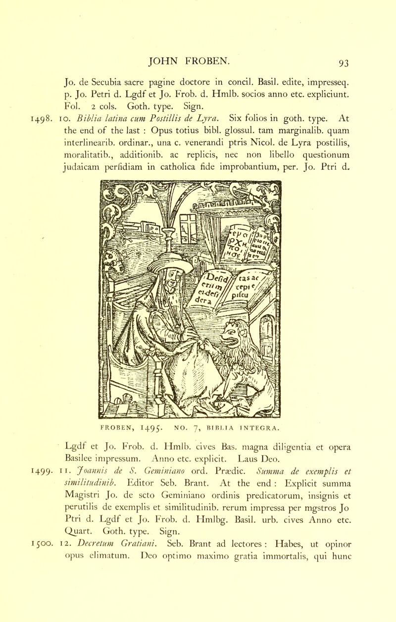 Jo. de Secubia sacre pagine doctore in coiicil. Basil, edite, impresseq. p. Jo. Petri d. Lgdf et Jo. Frob. d. Hmlb. socios anno etc. expliciunt. Fob 2 cols. Goth. type. Sign. 1498. 10. Biblia latina cum Postillis de Lyra. Six folios in goth. type. At the end of the last : Opus totius bibl. glossul. tarn marginalib. quam interlinearib. ordinar., una c. venerandi ptris Nicol. de Lyra postillis, moralitatib., additionib. ac replicis, nec non libello questionum judaicam perfidiam in catholica fide improbantium, per. Jo. Ptri d. FROBEN, 1495. 7’ BIBI.IA INTEGRA. Lgdf et Jo. PVob. d. Hmlb. cives Bas. magna diligentia et opera Basilee inipressum. Anno etc. explicit. Laus Deo. 1499. II. Joamiis de S. Geminiano ord. Pra^dic. Siimma de exemplis et similitudinib. Editor Seb. Brant. At the end : Explicit summa Magistri Jo. de scto Geminiano ordinis predicatorum, insignis et perutilis de exemplis et similitudinib. rerum impressa per mgstros Jo Ptri d. Lgdl et Jo. Frob. d. Hmlbg. Basil, urb. cives Anno etc. Quart. Goth. type. Sign. 1500. 12. Decretum Gratiani. Seb. Brant ad lectores : Habes, ut opinor opus elimatum. Deo optimo maximo gratia immortalis, qui hunc