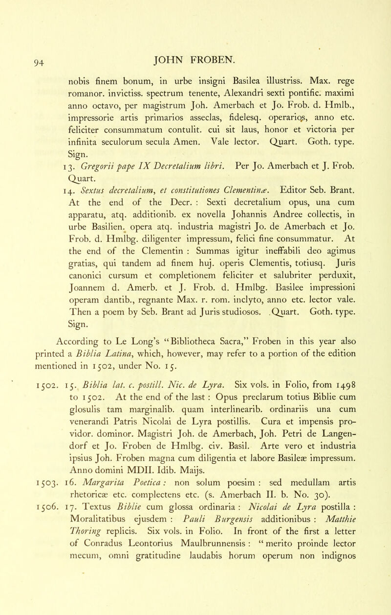 nobis finem bonum, in urbe insigni Basilea illustriss. Max. rege romanor. invictiss. spectrum tenente, Alexandri sexti pontific. maximi anno octavo, per magistrum Job, Amerbach et Jo. Frob. d. Hmlb., impressorie artis primarios asseclas, fidelesq. operario,s, anno etc. feliciter consummatum contulit. cui sit laus, honor et victoria per infinita seculorum secula Amen. Vale lector. Quart. Goth. type. Sign. 13. Gregorii pape IX Decretalium libri. Per Jo. Amerbach et J. Frob. Quart. 14. Sextus decretalium, et constitutiones Clementiriie. Editor Seb. Brant. At the end of the Deer. : Sexti decretalium opus, una cum apparatu, atq. additionib. ex novella Johannis Andree collectis, in urbe Basilien. opera atq. industria magistri Jo. de Amerbach et Jo. Frob. d. Hmlbg. diligenter impressum, felici fine consummatur. At the end of the Clementin : Summas igitur ineffabili deo agimus gratias, qui tandem ad finem huj. opens dementis, totiusq. Juris canonici cursum et completionem feliciter et salubriter perduxit, Joannem d. Amerb. et J. Frob. d. Hmlbg. Basilee impression! operam dantib., regnante Max. r. rom. inclyto, anno etc. lector vale. Then a poem by Seb. Brant ad Juris studiosos. .Quart. Goth. type. Sign. According to Le Long’s “Bibliotheca Sacra,” Froben in this year also printed a Biblia Latina, which, however, may refer to a portion of the edition mentioned in 1502, under No. 15. 1502. 15. Biblia lat. c. postill. Nic. de Lyra. Six vols. in Folio, from 1498 to 1502. At the end of the last : Opus preclarum totius Biblie cum glosulis tarn marginalib. quam interlinearib. ordinariis una cum venerandi Patris Nicolai de Lyra postillis. Cura et impensis pro- vidor. dominor. Magistri Joh. de Amerbach, Joh. Petri de Langen- dorf et Jo. Froben de Hmlbg. civ. Basil. Arte vero et industria ipsius Joh. Froben magna cum diligentia et labore Basileae impressum. Anno domini MDII. Idib. Maijs. 1503. 16. Margarita Poetica: non solum poesim : sed medullam artis rhetoricas etc. complectens etc. (s. Amerbach II. b. No. 30). 1506. 17. Textus Biblie cum glossa ordinaria : Nicolai de Lyra postilla : Moralitatibus ejusdem ; Pauli Burgensis additionibus : Matthie Thoring replicis. Six vols. in Folio. In front of the first a letter of Conradus Leontorius Maulbrunnensis : “ merito proinde lector mecum, omni gratitudine laudabis horum operum non indignos