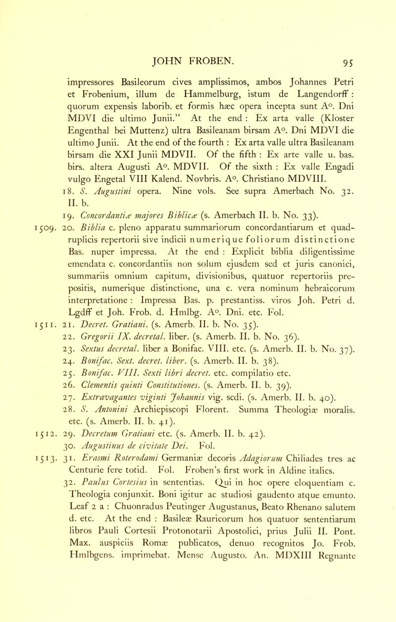 impressores Basileorum cives amplissimos, ambos Johannes Petri et Frobenium, ilium de Hammelburg, istum de LangendorfF: quorum expensis laborib. et formis base opera incepta sunt A°. Dni MDVI die ultimo Junii.” At the end : Ex arta valle (Kloster Engenthal bei Muttenz) ultra Basileanam birsam A°. Dni MDVI die ultimo Junii. At the end of the fourth : Ex arta valle ultra Basileanam birsam die XXI Junii MDVII. Of the fifth : Ex arte valle u. bas. birs. altera August! A°, MDVII. Of the sixth : Ex valle Engadi vulgo Engetal VIII Kalend. Novbris. A°. Christiano MDVIII. 18. S. Augustini opera. Nine vols. See supra Amerbach No. 32. II. b. 19. Concordant'h£ majores Bihlic^ (s. Amerbach II. b. No. 33). 1509. 20. Biblia c. Y>'^&x\o apparatu summariorum concordantiarum et quad- ruplicis repertorii sive indicii numerique foliorum distinctione Bas. nuper impressa. At the end ; Explicit biblia diligentissime emendata c. concordantiis non solum ejusdem sed et juris canonic!, summariis omnium capitum, divisionibus, quatuor repertoriis pre- positis, numerique distinctione, una c. vera nominum hebraicorum interpretatione : Impressa Bas. p. prestantiss. viros Joh. Petri d. Lgdff et Joh. Frob. d. Hmlbg. A°. Dni. etc. Fob 1511. 21. Decret. Gratiani. (s. Amerb. II. b. No. 35). 22. Gregorii IX. decretal, liber, (s. Amerb. II. b. No. 36). 23. Sextus decretal, liber a Bonifac. VIII. etc. (s. Amerb. II. b. No. 37). 24. Bonifac. Sext. decret. liber, (s. Amerb. II. b. 38). 25. Bonifac. VIII. Sexti libri decret. etc. compilatio etc. 26. dementis quinti Constitutiones. (s. Amerb. II. b. 39). 27. Extravagantes viginti Johannis vig. sedi. (s. Amerb. II. b. 40). 28. S. Antonini Archiepiscopi Florent. Summa Theologiae moralis. etc. (s. Amerb. II. b. 41). 1512. 29. Decretum Gratiani etc. (s. Amerb. II. b. 42). 30. Augustinus de civitate Dei. Fol. 1513. 31. Erasmi Roterodami Germaniae decoris Adagiorum Chiliades tres ac Centurie fere totid. Fol. Froben’s first work in Aldine italics. 32. Paulus Cortesius in sententias. Qui in hoc opere eloquentiam c. Theologia conjunxit. Boni igitur ac studios! gaudento atque emunto. Leaf 2 a : Chuonradus Peutinger Augustanus, Beato Rhenano salutem d. etc. At the end : Basileae Rauricorum hos quatuor sententiarum libros Pauli Cortesii Protonotarii Apostolic!, prius Julii II. Pont. Max. auspiciis Romae publicatos, denuo recognitos Jo. Frob. Hmlbgens. imprimebat. Mense Augusto. An. MDXIII Regnante