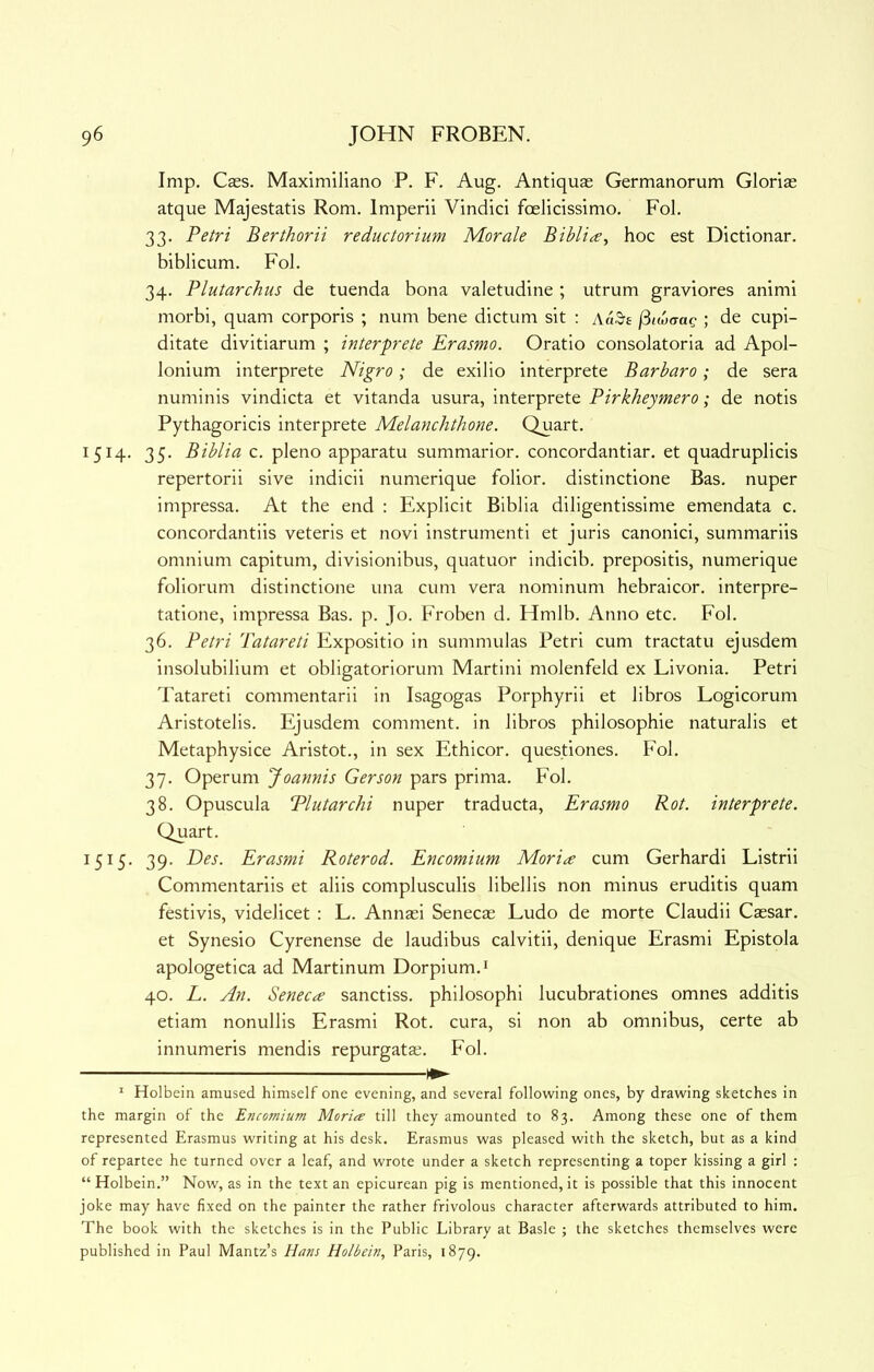 Imp. Caes. Maximiliano P. F. Aug. Antiquas Germanorum Gloriae atque Majestatis Rom. Imperii Vindici foelicissimo. Fol. 33. Petri Berthorii reductorium Morale hoc est Dictionar. biblicum. Fol. 34. Plutarchus de tuenda bona valetudine ; utrum graviores animi morbi, quam corporis ; num bene dictum sit : Aa3-£ (itwaag ; de cupi- ditate divitiarum ; interprete Erasmo. Oratio consolatoria ad Apol- lonium interprete Nigro; de exilio interprete Barbara; de sera numinis vindicta et vitanda usura, interprete Pirkheymero; de notis Pythagoricis interprete Melanchthone. Quart. 1514. 35. Biblia c. pleno apparatu summarior. concordantiar. et quadruplicis repertorii sive indicii numerique folior. distinctione Bas. nuper impressa. At the end : Explicit Biblia diligentissime emendata c. concordantiis veteris et novi instrument! et juris canonici, summariis omnium capitum, divisionibus, quatuor indicib. prepositis, numerique foliorum distinctione una cum vera nominum hebraicor. interpre- tatione, impressa Bas. p. Jo. Froben d. Hmlb. Anno etc. Fol. 36. Petri Tatareti Expositio in summulas Petri cum tractatu ejusdem insolubilium et obligatoriorum Martini molenfeld ex Livonia. Petri Tatareti commentarii in Isagogas Porphyrii et libros Logicorum Aristotelis. Ejusdem comment, in libros philosophie naturalis et Metaphysice Aristot., in sex Ethicor. questiones. Fol. 37. Operum Joannis Gerson pars prima. Fol. 38. Opuscula Plutarchi nuper traducta, Erasmo Rot. interprete. Quart. 1515. 39. Des. Erasmi Roterod. Encomium Moria cum Gerhardi Listrii Commentariis et aliis complusculis libellis non minus eruditis quam festivis, videlicet : L. Annas! Senecas Ludo de morte Claudii Caesar, et Synesio Cyrenense de laudibus calvitii, denique Erasmi Epistola apologetica ad Martinum Dorpium.i 40. E. An. Senecce sanctiss. philosophi lucubrationes omnes additis etiam nonullis Erasmi Rot. cura, si non ab omnibus, certe ab innumeris mendis repurgatas. Fol. ' Holbein amused himself one evening, and several following ones, by drawing sketches in the margin of the Encomium Maria till they amounted to 83. Among these one of them represented Erasmus writing at his desk. Erasmus was pleased with the sketch, but as a kind of repartee he turned over a leaf, and wrote under a sketch representing a toper kissing a girl ; “ Holbein.” Now, as in the text an epicurean pig is mentioned, it is possible that this innocent joke may have fixed on the painter the rather frivolous character afterwards attributed to him. The book with the sketches is in the Public Library at Basle ; the sketches themselves were published in Paul Mantz’s Hans Holbein., Paris, 1879.