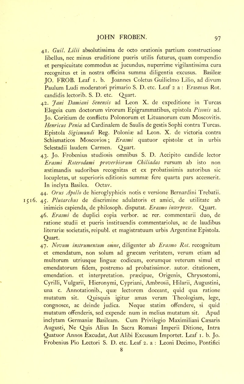 41. Guil. Lilii absolutissima de octo orationis partium constructione libellus, nec minus eruditione pueris utilis futurus, quam compendio et perspicuitate commodus ac jucundus, nuperrime vigilantissima cura recognitus et in nostra officina summa diligentia excusus. Basilese JO. FROB. Leaf i, b. Joannes Coletus Guilielmo Lilio, ad divum Paulum Ludi moderatori primario S. D. etc. Leaf 2 a : Erasmus Rot. candidis lectorib. S. D. etc. Quart. 42. Jani Damiani Senensis ad Leon X. de expeditione in Turcas Elegeia cum doctorum virorum Epigrammatibus, epistola Pisonis ad. Jo. Coritium de conflictu Polonorum et Lituanorum cum Moscovitis. Henricus Penia ad Cardinalem de Saulis de gestis Sophi contra Turcas. Epistola Sigismundi Reg. Polonias ad Leon. X. de victoria contra Schismaticos Moscovios; Erasmi quatuor epistolse et in urbis Selestadii laudem Carmen. Quart. 43. Jo. Frobenius studiosis omnibus S. D. Accipito candide lector Erasmi Roterodami proverbiorum Chiliadas rursum ab isto non asstimandis sudoribus recognitas et ex probatissimis autoribus sic locupletas, ut superioris editionis summae fere quarta pars accesserit. In inclyta Basilea. Octav. 44. Or us Apollo de hieroglyphicis notis e versione Bernardini Trebatii. 1516. 45. Plutarchus de discrimine adulatoris et amici, de utilitate ab inimicis capienda, de philosoph. disputat. Erasmo interprete. Quart. 46. Erasmi de duplici copia verbor. ac rer. commentarii duo, de ratione studii et pueris instituendis commentariolus, ac de laudibus literarias societatis, reipubl. et magistratuum urbis Argentinae Epistola. Quart. 47. Novum instrumentum omne, diligenter ab Erasmo Rot. recognitum et emendatum, non solum ad graecam veritatem, verum etiam ad multorum utriusque linguae codicum, eorumque veterum simul et emendatorum fidem, postremo ad probatissimor. autor. dtationem, emendation, et interpretation, prascipue, Origenis, Chrysostomi, Cyrilli, Vulgarii, Hieronymi, Cypriani, Ambrosii, Hilarii, Augustini, una c. Annotationib., quae lectorem doceant, quid qua ratione mutatum sit. Quisquis igitur amas veram Theologiam, lege, congnosce, ac deinde judica. Neque statim offendere, si quid mutatum offenderis, sed expende num in melius mutatum sit. Apud inclytam Germaniae Basileam. Cum Privilegio Maximilian! Caesaris Augusti, Ne Quis Alius In Sacra Romani Imperii Ditione, Intra Quatuor Annos Excudat, Aut Alibi Excusum Importet. Leaf i. b. Jo. PVobenius Pio Lectori S. D. etc. Leaf 2. a : Leoni Decimo, Pontifici 8
