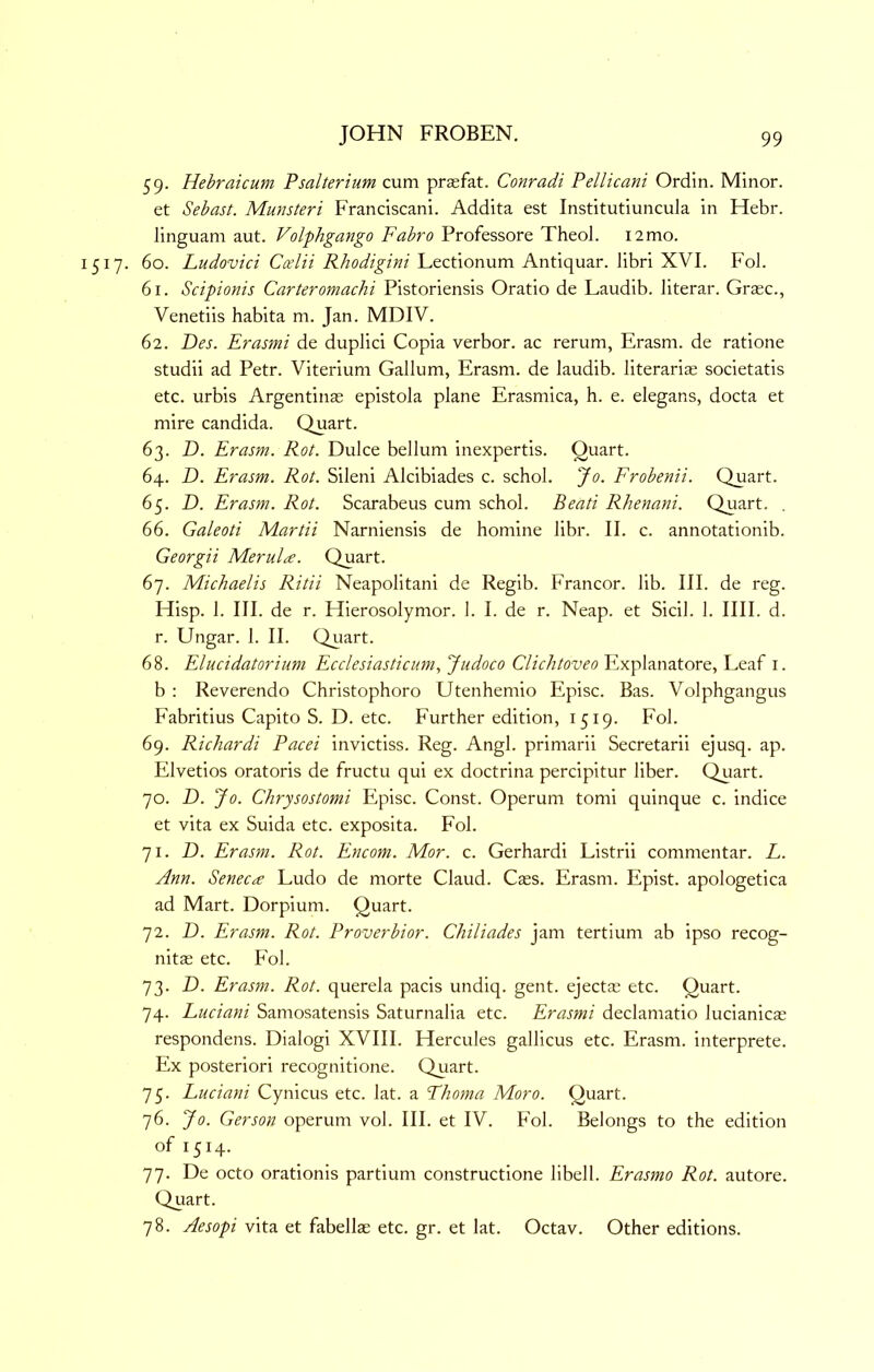 59. Hehraicum Psalterium cum praefat. Conradi Pellicani Ordin. Minor, et Sebast. Munsteri Franciscan!. Addita est Institutiuncula in Hebr. linguam aut. Volphgango Fabro Professore Theol. 12 mo. 1517. 60. Ludovici Ccelii Rhodigini Lectionum Antiquar. libri XVI. Fob 61. Scipionis Carteromachi Pistoriensis Oratio de Laudib. literar. Graec., Venetiis habita m. Jan. MDIV. 62. Des. Erasmi de duplici Copia verbor. ac rerum, Erasm. de ratione studii ad Petr. Viterium Galium, Erasm. de laudib. literarias societatis etc. urbis Argentinas epistola plane Erasmica, h. e. elegans, docta et mire Candida. Quart. 63. D. Erasm. Rot. Duke bellum inexpertis. Quart. 64. D. Erasm. Rot. Sileni Alcibiades c. schol. Jo. Frobenii. Quart. 65. D. Erasm. Rot. Scarabeus cum schol. Beati Rhenani. Quart. . 66. Galeoti Martii Narniensis de homine libr. II. c. annotationib. Georgii Merula. Quart. 67. Michaelis Ritii Neapolitan! de Regib. Francor. lib. III. de reg. Hisp. 1. III. de r. Hierosolymor. 1. I. de r. Neap, et Sicil. 1. IIII. d. r. Ungar. 1. II. Qiiart. 68. Elucidatorium Ecclesiasticum, Judoco Clichtoveo Explanatore, Leaf i. b : Reverendo Christophoro Utenhemio Episc. Bas. Volphgangus Fabritius Capito S. D. etc. Further edition, 1519. Fob 69. Richardi Pacei invictiss. Reg. Angb primarii Secretarii ejusq. ap. Elvetios oratoris de fructu qui ex doctrina percipitur liber. Quart. 70. D. Jo. Chrysostomi Episc. Const. Operum torn! quinque c. indice et vita ex Suida etc. exposita. Fob 71. D. Erasm. Rot. Encom. Mor. c. Gerhardi Listrii commentar. L. Ann. Senec<£ Ludo de morte Claud. Cses. Erasm. Epist. apologetica ad Mart. Dorpium. Quart. 72. D. Erasm. Rot. Proverbior. Chiliades jam tertium ab ipso recog- nitas etc. Fob 73. D. Erasm. Rot. querela pads undiq. gent, ejectae etc. Quart. 74. Luciani Samosatensis Saturnalia etc. Erasmi declamatio lucianicae respondens. Dialog! XVIII. Hercules gallicus etc. Erasm. interprete. Ex posteriori recognitione. Quart. 75. Luciani Cynicus etc. lat. a Fhoma Moro. Quart. 76. Jo. Gerson operum vob III. et IV. Fob Belongs to the edition of 1514. 77. De octo orationis partium constructione libelb Erasmo Rot. autore. Quart. 78. Aesopi vita et fabellae etc. gr. et lat. Octav. Other editions.