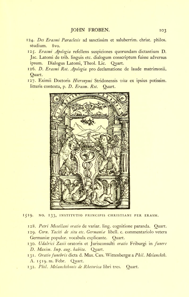 124. Des Erasmi Paraclesis ad sanctissim et saluberrim. christ. philos. studium. 8 VO. 125. Erasmi Apologia refellens suspiciones quorundam dictantium D. Jac. Latomi de trib. linguis etc. dialogum conscriptum fuisse adversus ipsum. Dialogus Latomi, Theol. Lie. Quart. 126. Z). Erasmi Rot. Apologia pro declamatione de laude matrimonii. Quart. 127. Eximii Doctoris Hieronymi Stridonensis vita ex ipsius potissim. litteris contexta, p. D. Erasm. Rot. Quart. 519. NO. 133, INSTITUTIO PRINCIPIS CHRISTIANI PER ERASM. 128. Petri Mosellani oratio de variar. ling, cognitione paranda. Quart. 129. Corn. Taciti de situ etc. Germania libell. c. commentariolo vetera Germanias populor. vocabula explicante. Quart. 130. Udalrici Zasii oratoris et Jurisconsulti oratio Friburgi in funere D. Maxim. Imp. aug. habita. Quart. 131. Oratio funebris dicta d. Max. Caes. Wittenbergae a Phil. Melanchth. A. 1519. m. Febr. Quart. 132. Phil. Melanchthonis de Rhetorica libri tres. Quart.