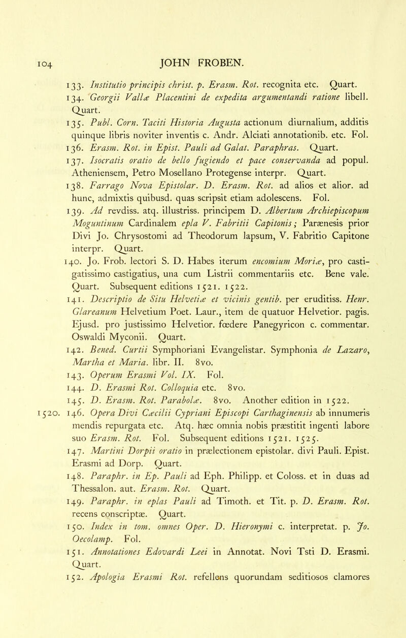 133. Institutio principis Christ, p. Erasm. Rot. recognita etc. Quart. 134. Georgii Valine Placentini de expedita argumentandi ratione libell. Quart. 135. Publ. Corn. Taciti Historia Augusta actionum diurnalium, additis quinque libris noviter inventis c. Andr. Alciati annotationib. etc. Fob 136. Erasm. Rot. in Epist. Pauli ad Galat. Paraphras. Quart. 137. Isocratis oratio de hello fugiendo et pace conservanda ad popul. Atheniensem, Petro Mosellano Protegense interpr. Quart. 138. Farrago Nova Epistolar. D. Erasm. Rot. ad alios et alior. ad hunc, admixtis quibusd. quas scripsit etiam adolescens. Fob 139. Ad revdiss. atq. illustriss. principem D. Albertum Archiepiscopum Moguntinum Cardinalem epla V. Fabritii Capitonis; Paraenesis prior Divi Jo. Chrysostomi ad Theodorum lapsum, V. Fabritio Capitone interpr. Quart. 140. Jo. Frob. lectori S. D. Habes iterum encomium Mori^e, pro casti- gatissimo castigatius, una cum Listrii commentariis etc. Bene vale. Quart. Subsequent editions 1521. 1522. 141. Descriptio de Situ Helveti<£ et vicinis gentib. per eruditiss. Henr. Glareanum Helvetiuni Poet. Laur., item de quatuor Helvetior. pagis. Ejusd. pro justissimo Helvetior. foedere Panegyricon c. commentar. Oswaldi Myconii. Quart. 142. Bened. Curtii Symphoriani Evangelistar. Symphonia de Lazaro^ Martha et Maria, libr. II. 8vo. 143. Operum Erasmi Vol. IX. Fob 144. D. Erasmi Rot. Colloquia etc. 8vo. 145. D. Erasm. Rot. Parabolae. 8vo. Another edition in 1522. 1520. 146. Opera Divi Cacilii Cypriani Episcopi Carthaginensis Ilo mendis repurgata etc. Atq. base omnia nobis praestitit ingenti labore suo Erasm. Rot. Fob Subsequent editions 1521. 1525. 147. Martini Dorpii oratio in praslectionem epistolar. divi Pauli. Epist. Erasmi ad Dorp. Quart. 148. Paraphr. in Ep. Pauli ad Eph. Philipp, et Coloss, et in duas ad Thessalon. aut. Erasm. Rot. Quart. 149. Paraphr. in eplas Pauli ad Timoth. et Tit. p. D. Erasm. Rot. recens conscriptas. Quart. 150. Index in tom. omnes Oper. D. Hieronymi c. interpretat. p. Jo. Oecolamp. Fob 151. Annotationes Edovardi Leei in Annotat. Novi Tsti D. Erasmi. Quart. 152. Apologia Erasmi Rot. refellens quorundam seditiosos clamores