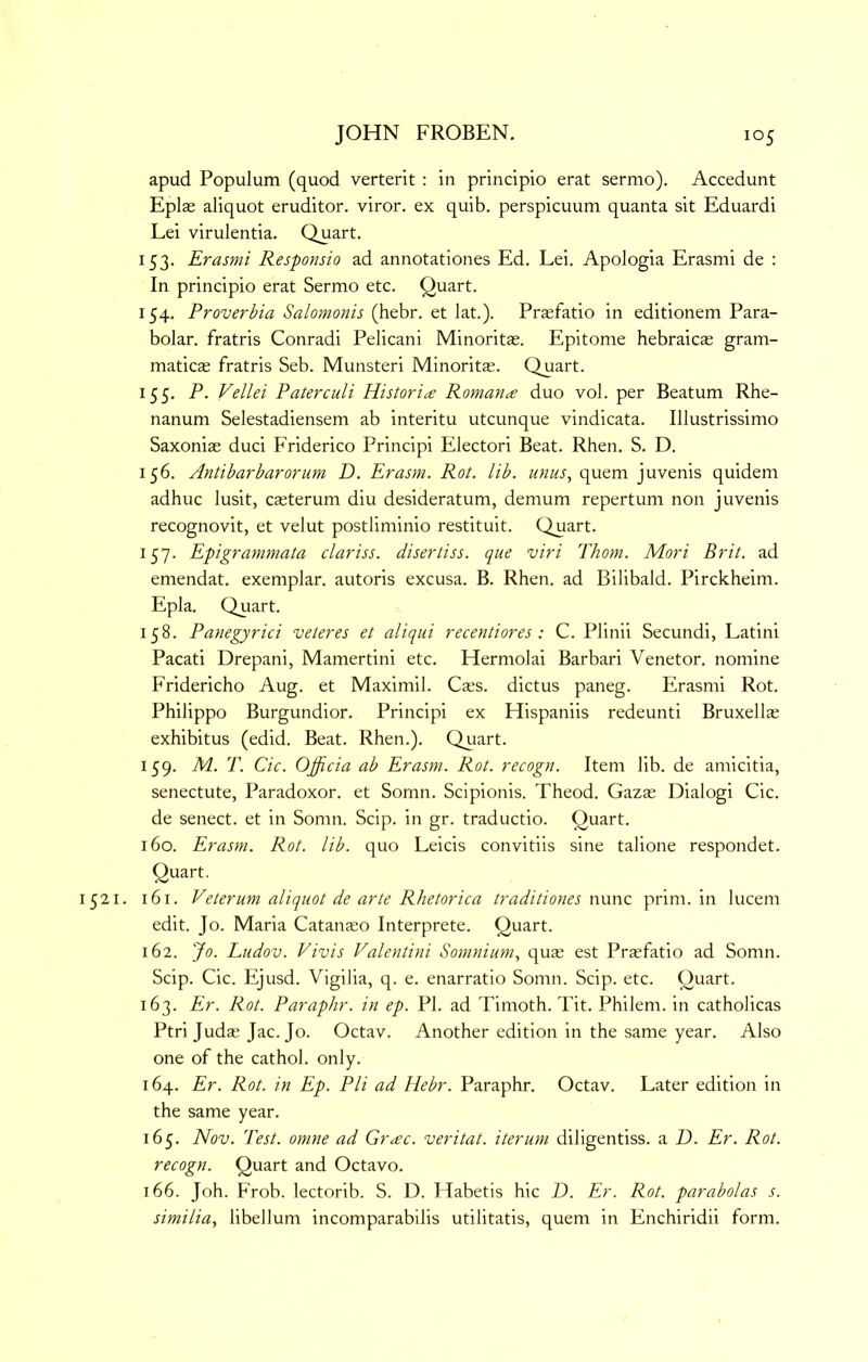 apud Populum (quod verterit : in principio erat sermo). Accedunt Eplae aliquot eruditor. viror. ex quib. perspicuum quanta sit Eduardi Lei virulentia. Quart. 153. Erasmi Responsio ad annotationes Ed. Lei. Apologia Erasnii de : In principio erat Sermo etc. Quart. 154. Proverbia Salomonis (hebr. et lat.). Praefatio in editionem Para- bolar. fratris Conradi Pelicani Minoritas. Epitome hebraicas gram- maticas fratris Seb. Munsteri Minoritas. Quart. 155. P. Vellei Paterculi Histori^e Romance duo vol. per Beatum Rhe- nanum Selestadiensem ab interitu utcunque vindicata. Illustrissimo Saxoniae duci Friderico Principi Electori Beat. Rhen. S. D. 156. Antibar bar or um D. Erasm. Rot. lib. unus, quern juvenis quidem adhuc lusit, casterum diu desideratum, demum repertum non juvenis recognovit, et velut postliminio restituit. Quart. 157. Epigrammata clariss. disertiss. que viri Thom. Mori Brit, ad emendat. exemplar, autoris excusa. B. Rhen. ad Bilibald. Pirckheim. Epla. Quart. 158. Panegyrici veteres et aliqui recentiores : C. Plinii Secundi, Latini Pacati Drepani, Mamertini etc. Hermolai Barbari Venetor. nomine Fridericho Aug. et Maximil. Cass, dictus paneg. Erasmi Rot. Philippo Burgundior. Principi ex Hispaniis redeunti Bruxella; exhibitus (edid. Beat. Rhen.). Quart. 159. M. T. Cic. Ojficia ab Erasm. Rot. recogn. Item lib. de amicitia, senectute, Paradoxor. et Sornn. Scipionis. Theod. Gazas Dialogi Cic. de senect. et in Somn. Scip. in gr. traductio. Quart. 160. Erasm. Rot. lib. quo Leicis convitiis sine talione respondet. Quart. 1521. 161. Veterum aliquot de arte Rhetorica traditiones nxxnc prim, in lucem edit. Jo. Maria Catanaso Interprete. Quart. 162. Jo. Ludov. Vivis Valentini Somnium., quas est Prasfatio ad Somn. Scip. Cic. Ejusd. Vigilia, q. e. enarratio Somn. Scip. etc. Quart. 163. Er. Rot. Paraphr. in ep. PI. ad Timoth. Tit. Philem. in catholicas Ptri Judas Jac. Jo. Octav. Another edition in the same year. Also one of the cathol. only. 164. Er. Rot. in Ep. PH ad Hebr. Paraphr. Octav. Later edition in the same year. 165. Nov. Test, omne ad Grac. veritat. iterum diligentiss. a T). Er. Rot. recogn. Quart and Octavo. 166. Joh. Frob. lectorib. S. D. Habetis hie D. Er. Rot. parabolas s. similia, libellum incomparabilis utilitatis, quern in Enchiridii form.