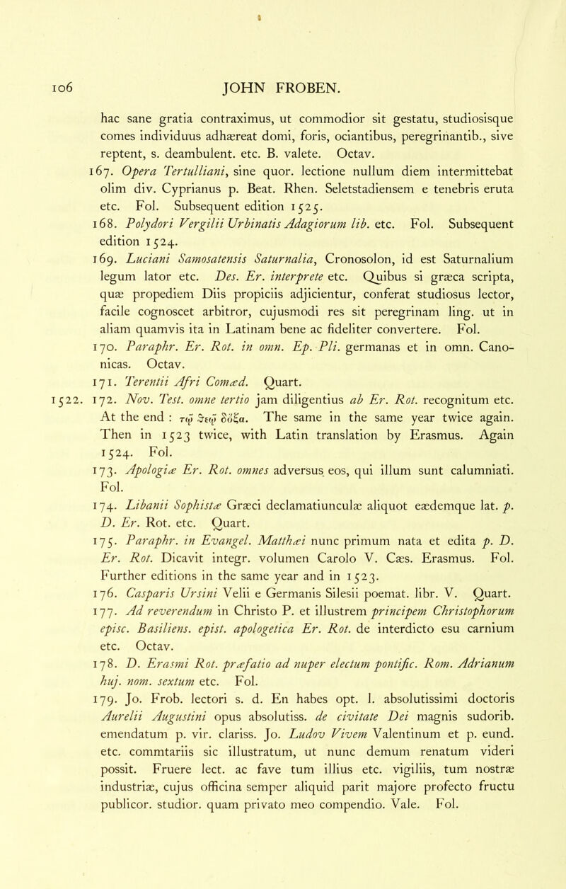 hac sane gratia contraximus, ut commodior sit gestatu, studiosisque comes individuus adh^reat domi, foris, ociantibus, peregrinantib., sive reptent, s. deambulent. etc. B. valete. Octav. 167. Opera Tertulliani, sine quor. lectione nullum diem intermittebat olim div. Cyprianus p. Beat. Rhen. Seletstadiensem e tenebris eruta etc. Fob Subsequent edition 1525. 168. Polydori Vergilii Urbinatis Adagiorurn lib. Qtc. Fob Subsequent edition 1524. 169. Luciani Samosatensis Saturnalia, Cronosolon, id est Saturnalium legum lator etc. Des. Er. interprete etc. Quibus si graeca scripta, qu^ propediem Diis propiciis adjicientur, conferat studiosus lector, facile cognoscet arbitror, cujusmodi res sit peregrinam ling, ut in aliam quamvis ita in Latinam bene ac fideliter convertere. Fob 170. Paraphr. Er. Rot. in omn. Ep. PH. germanas et in omn. Cano- nicas. Octav. 171. Terentii Afri Comad. Quart. 1522. 172. Nov. Test, omne tertio jam diligentius ab Er. Rot. recognitum etc. At the end : np) So^a. The same in the same year twice again. Then in 1523 twice, with Latin translation by Erasmus. Again 1524. Fob 173. Apologia Er. Rot. omnes adversus eos, qui ilium sunt calumniati. Fob 174. Libanii Sophista Grasci declamatiunculse aliquot easdemque lat./>. D. Er. Rot. etc. Quart. 175. Paraphr. in Evangel. Matthai nunc primum nata et edita p. D. Er. Rot. Dicavit integr. volumen Carolo V. Css. Erasmus. Fob Further editions in the same year and in 1523. 176. Casparis Ursini Velii e Germanis Silesii poemat. libr. V. Quart. 177. Ad reverendum in Christo P. et principem Christophorum episc. Basiliens. epist. apologetica Er. Rot. de interdicto esu carnium etc. Octav. 178. D. Erasmi Rot. prafatio ad nuper electum pontijic. Rom. Adrianum huj. nom. sextum etc. Fob 179. Jo. Frob. lectori s. d. En habes opt. 1. absolutissimi doctoris Aurelii Augustini opus absolutiss. de civitate Dei magnis sudorib. emendatum p. vir. clariss. Jo. Ludov Vivem Valentinum et p. eund. etc. commtariis sic illustratum, ut nunc demum renatum videri possit. Fruere lect. ac fave turn illius etc. vigiliis, turn nostrs industris, cujus officina semper aliquid parit majore profecto fructu publicor. studior. quam privato meo compendio. Vale. Fob