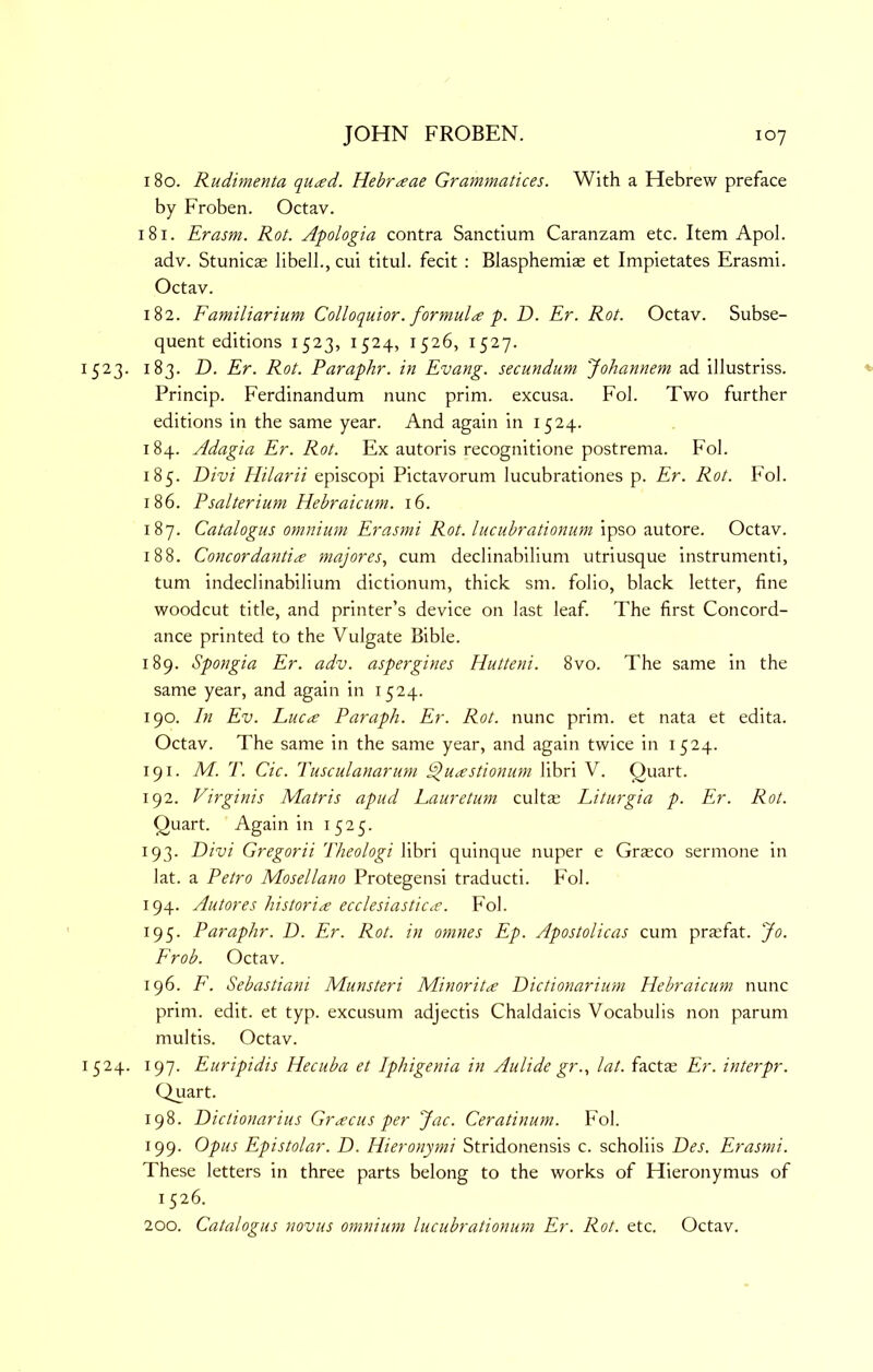 180. Rudimenta qu^d. Hebr^ae Grammatices. With a Hebrew preface by Froben. Octav. 181. Erasm. Rot. Apologia contra Sanctium Caranzam etc. Item Apol. adv. Stunicae libell., cui titul. fecit : Blasphemias et Impietates Erasmi. Octav. 182. Familiarium Colloquior. formula p. D. Er. Rot. Octav. Subse- quent editions 1523, 1524, 1526, 1527. 1523. 183. D. Er. Rot. Paraphr. in Evang. secundum Johannem ad illustriss. Princip. Ferdinandum nunc prim, excusa. Fob Two further editions in the same year. And again in 1524. 184. Adagia Er. Rot. Ex autoris recognitione postrema. Fob 185. Divi Hilarii episcopi Pictavorum lucubrationes p. Er. Rot. Fob 186. Psalterium Hebraicum. 16. 187. Catalogus omnium Erasmi Rot. lucubrationum ipso autore. Octav. 188. Concordantice majores, cum declinabilium utriusque instrumenti, turn indeclinabilium dictionum, thick sm. folio, black letter, fine woodcut title, and printer’s device on last leaf. The first Concord- ance printed to the Vulgate Bible. 189. Spongia Er. adv. aspergines Hutteni. 8vo. The same in the same year, and again in 1524. 190. In Ev. Luc^e Paraph. Er. Rot. nunc prim, et nata et edita. Octav. The same in the same year, and again twice in 1524. 191. M. T. Cic. Tusculanarum ^uastionum libri V. Quart. 192. Virginis Matris apud Lauretum cultas Liturgia p. Er. Rot. Quart. Again in 1525. 193. Divi Gregorii Theologi libri quinque nuper e Grasco sermone in lat. a Petro Mosellano Protegensi traducti. Fob 194. Autores historic ecclesiastics. Fob 195. Paraphr. D. Er. Rot. in omnes Ep. Apostolicas cum praefat. Jo. Frob. Octav. 196. F. Sebastiani Munsteri Minority Dictionarium Hebraicum nunc prim. edit, et typ. excusum adjectis Chaldaicis Vocabulis non parum multis. Octav. 1524. 197. Euripidis Hecuba et Iphigenia in Aulide gr.., lat. factae Er. interpr. Quart. 198. Dictionarius Grscus per Jac. Ceratinum. Fol. 199. Opus Epistolar. D. Hieronymi Stridonensis c. scholiis Des. Erasmi. These letters in three parts belong to the works of Hieronymus of 1526. 200. Catalogus novus omnium lucubrationum Er. Rot. etc. Octav.