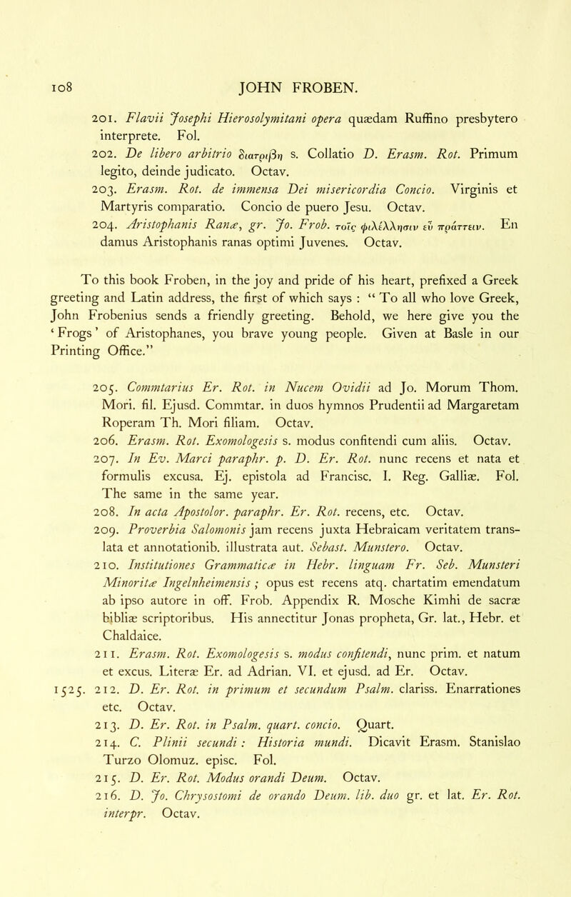 201. Flavii Josephi Hierosolymitani opera quasdam Ruffino presbytero interprete, Fol. 202. De libero arbitrio gtarp</3r? s. ColJatio D. Erasm. Rot. Primum legito, deinde judicato. Octav. 203. Erasm. Rot. de immensa Dei misericordia Concio. Virginis et Martyris comparatio. Concio de puero Jesu. Octav. 204. jiristophanis Rana^ gr. Jo. Frob. roig <inXtX\r}(Tiv ev TTpamiv. En damns Aristophanis ranas optimi Juvenes. Octav. To this book Froben, in the joy and pride of his heart, prefixed a Greek greeting and Latin address, the first of which says : “ To all who love Greek, John Frobenius sends a friendly greeting. Behold, we here give you the ‘ Frogs ’ of Aristophanes, you brave young people. Given at Basle in our Printing Office.” 205. Commtarius Er. Rot. in Nucem Ovidii ad Jo. Morum Thom. Mori. fil. Ejusd. Commtar. in duos hymnos Prudentii ad Margaretam Roperam Th. Mori filiam. Octav. 206. Erasm. Rot. Exomologesis s. modus confitendi cum aliis. Octav. 207. In Ev. Marci paraphr. p. D. Er. Rot. nunc recens et nata et formulis excusa. Ej. epistola ad Francisc. I. Reg. Galliae. Fol. The same in the same year. 208. In acta Apostolor. paraphr. Er. Rot. recens, etc. Octav. 209. Proverbia Salomonis jam recens juxta Hebraicam veritatem trans- lata et annotationib. illustrata aut. Sebast. Munstero. Octav. 210. Institutiones Grammatic^e in Hebr. linguam Fr. Seb. Munsteri Minorit<£ Ingelnheimensis ; opus est recens atq. chartatim emendatum ab ipso autore in off. Frob. Appendix R. Mosche Kimhi de sacras biblias scriptoribus. His annectitur Jonas propheta, Gr. lat., Hebr. et Chaldaice. 211. Erasm. Rot. Exomologesis s. modus confitendi^ nunc prim, et natum et excus. Literas Er. ad Adrian. VI. et ejusd. ad Er. Octav. 1525. 212. D. Er. Rot. in primum et secundum Psalm, clariss. Enarrationes etc. Octav. 213. D. Er. Rot. in Psalm, quart, concio. Quart. 214. C. Plinii secundi: Historia mundi. Dicavit Erasm. Stanislao Turzo Olomuz. episc. Fol. 215. D. Er. Rot. Modus orandi Deum. Octav. 216. D. Jo. Chrysostomi de orando Deum. lib. duo gr. et lat. Er. Rot. interpr. Octav.