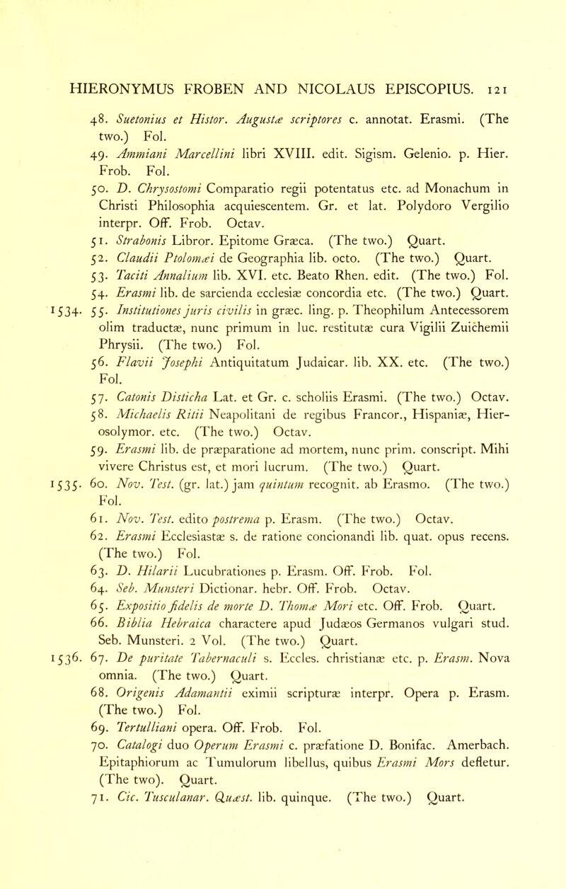 48. Suetonius et Histor. Augusta scriptores c. annotat. Erasmi. (The two.) Fol. 49. Ammiani Marcellini libri XVIII. edit. Sigism. Gelenio. p. Hier. Frob. Fol. 50. D. Chrysostomi Comparatio regii potentatus etc. ad Monachum in Christi Philosophia acquiescentem. Gr. et lat. Polydoro Vergilio interpr. Off. Frob. Octav. 51. Strabonis Libror. Epitome Graeca. (The two.) Quart. 52. Claudii Ptolomai de Geographia lib. octo. (The two.) Quart. 53. Taciti Annalium lib. XVI. etc. Beato Rhen. edit. (The two.) Fol. 54. Erasmi lib. de sarcienda ecclesiae Concordia etc. (The two.) Quart. 1534. 55. Institutiones juris civilis in grasc. ling. p. Theophilum Antecessorem olim traductae, nunc primum in luc. restitutas cura Vigilii Zuichemii Phrysii. (The two.) Fol. 56. Flavii Josephi Antiquitatum Judaicar. lib. XX. etc. (The two.) Fol. 57. Catonis Disticha Lat. et Gr. c. scholiis Erasmi. (The two.) Octav. 58. Michaelis Ritii Neapolitani de regibus Francor., Hispaniae, Hier- osolymor. etc. (The two.) Octav. 59. Erasmi lib. de prasparatione ad mortem, nunc prim, conscript. Mihi vivere Christus est, et mori lucrum. (The two.) Quart. 1535. 60. Nov. Test. (gr. lat.) jam quintum recognit. ab Erasmo. (The two.) Fol. 61. Nov. Test. Q(X\to postrema p. Erasm. ('Fhe two.) Octav. 62. Erasmi Ecclesiastae s. de ratione concionandi lib. quat. opus recens. (The two.) Fol. 63. D. Hilarii Lucubrationes p. Erasm. Off. Frob. Fol. 64. Seb. Munsteri Dictionar. hebr. Off. Frob. Octav. 65. Expositio fidelis de morte D. Thoma Mori etc. Off. Frob. Quart. 66. Biblia Hebraica charactere apud Judajos Germanos vulgar! stud. Seb. Munsteri. 2 Vol. (The two.) Quart. 1536. 67. De puritate Tabernaculi s. Eccles. christianae etc. p. Erasm. Nova omnia. (The two.) Quart. 68. Origenis Adamantii eximii scripturae interpr. Opera p. Erasm. (The two.) Fol. 69. Tertulliani opera. Off. Frob. Fol. 70. Catalogi duo Operum Erasmi c. prasfatione D. Bonifac. Amerbach. Epitaphiorum ac Tumulorum llbellus, quibus Erasmi Mors defletur. (The two). Quart. 71. Cic. Tusculanar. duast. lib. quinque. (The two.) Quart.
