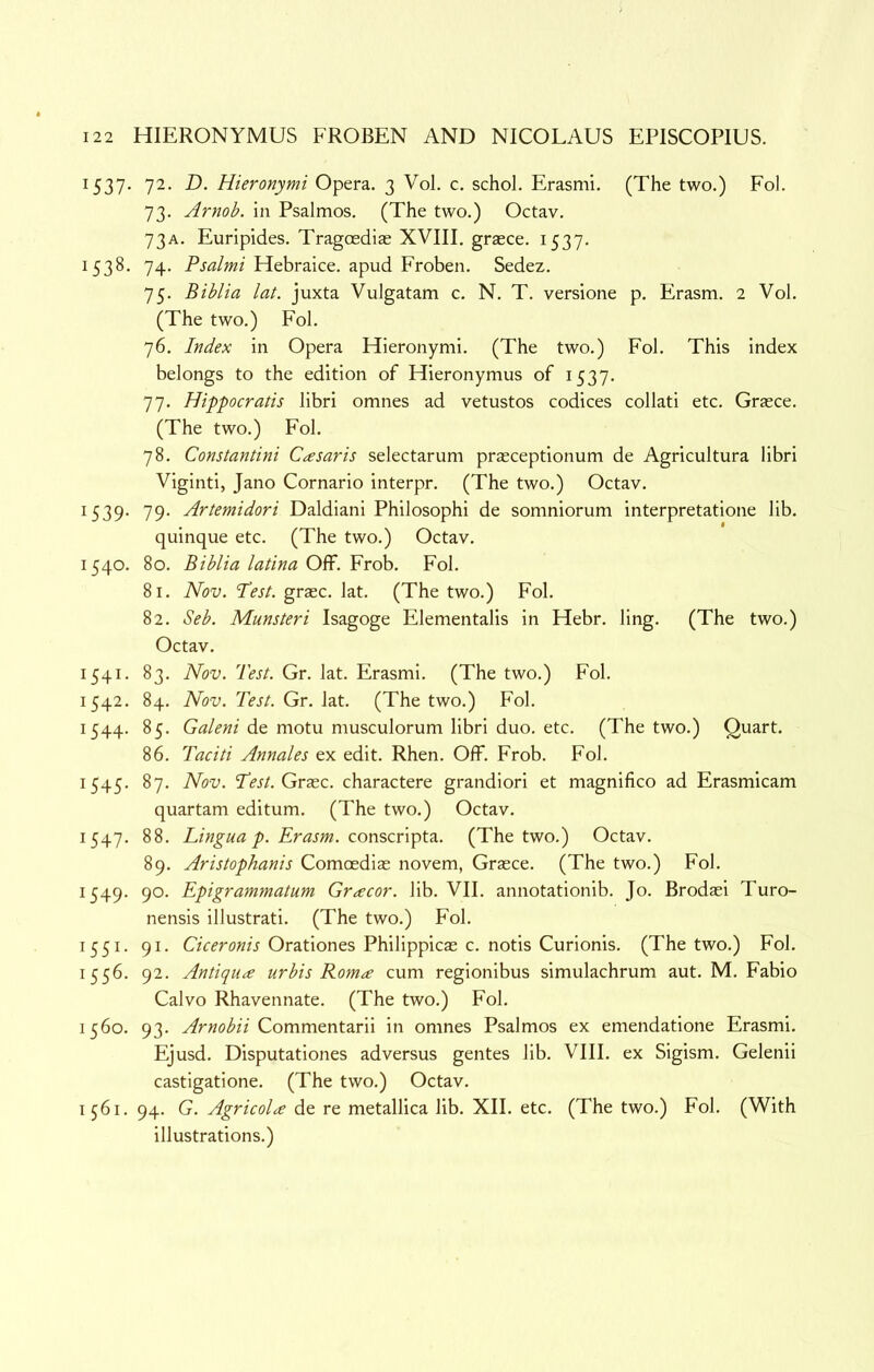 1537. 72. D. Hieronymi Opera. 3 Vol. c. schol. Erasmi. (The two.) Fol. 73. Arnob. in Psalmos. (The two.) Octav. 73A. Euripides. Tragoedias XVIII. grasce. 1537. 1538. 74. Psalmi Hebraice. apud Froben. Sedez. 75. Biblia lat. juxta Vulgatam c. N. T. versione p. Erasm. 2 Vol. (The two.) Fol. 76. Index in Opera Hieronymi. (The two.) Fol. This index belongs to the edition of Hieronymus of 1537. 77. Hippocratis libri omnes ad vetustos codices collati etc. Grasce. (The two.) Fol. 78. Constantini Casaris selectarum prasceptionum de Agricultura libri Viginti, Jano Cornario interpr. (The two.) Octav. 1539. 79. Artemidori Daldiani Philosophi de somniorum interpretatione lib. quinque etc. (The two.) Octav. 1540. 80. Biblia latina Off. Frob. Fol. 81. Nov. 'Test, graec. lat. (The two.) Fol. 82. Seb. Munsteri Isagoge Elementalis in Hebr. ling. (The two.) Octav. 1541. 83. Nov. Test. Gr. lat. Erasmi. (The two.) Fol. 1542. 84. Nov. Test. Gr. lat. (The two.) Fol. 1544. 85. Galeni de motu musculorum libri duo. etc. (The two.) Quart. 86. Taciti Annales ex edit. Rhen. Off. Frob. Fol. 1545. 87. Nov. TVj/. Grasc. charactere grandiori et magnifico ad Erasmicam quartam editum. (The two.) Octav. 1547. 88. Lingua p. Erasm. conscv\ptz. (The two.) Octav. 89. Aristophanis Comoedias novem, Graece. (The two.) Fol. 1549. 90. Epigrammatum Gr^cor. lib. VII. annotationib. Jo. Brodasi Turo- nensis illustrati. (The two.) Fol. 1551. 91. Orationes Philippicas c. notis Curionis. (The two.) Fol. 1556. 92. Antique urbis Rom^ cum reglonibus simulachrum aut. M. Fabio Calvo Rhavennate. (The two.) Fol. 1560. 93. Arnobii Commentarii in omnes Psalmos ex emendatione Erasmi. Ejusd. Disputationes adversus gentes lib. VIII. ex Sigism. Gelenii castigatione. (The two.) Octav. 1561. 94. G. Agricola de re metallica lib. XII. etc. (The two.) Fol. (With illustrations.)