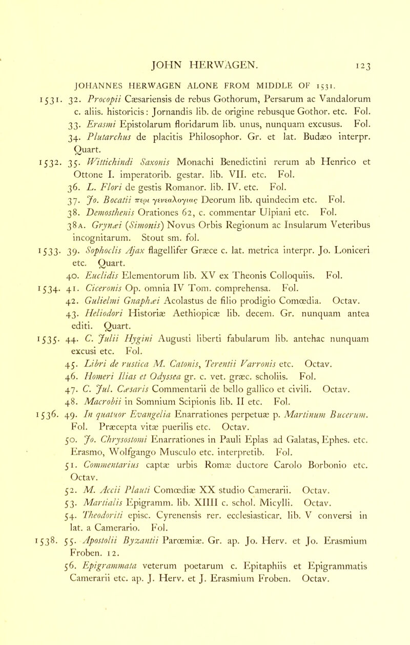 JOHANNES HERWAGEN ALONE FROM MIDDLE OF 1531. 1531. 32. Procopii Caesariensis de rebus Gothorum, Persarum ac Vandalorum c. aliis. historicis: Jornandis lib. de origine rebusque Gothor. etc. Fob 33. Erasmi Epistolarum floridarum lib. unus, nunquam excusus. Fob 34. Plutarchus de placitis Philosophor. Gr. et lat. Bud^o interpr. Quart. 1532. 35. Wittichindi Saxonis Monachi Benedictini rerum ab Henrico et Ottone I. imperatorib. gestar. lib. VII. etc. Fob 36. L. Flori de gestis Romanor. lib. IV. etc. Fob 37. Jo. Bocatii ttboi jevmXoyutc Deorum lib. quindecim etc. Fob 38. Demosthenis Orationes 62, c. commentar Ulpiani etc. Fob 38A. Gryncei {Simonis) Novus Orbis Regionum ac Insularum Veteribus incognitarum. Stout sm. fob 1533. 39. Sophoclis Ajax flagellifer Gr$ce c. lat. metrica interpr. Jo. Loniceri etc. Quart. 40. Euclidis Elementorum lib. XV ex Theonis Colloquiis. Fob 1534. 41. Ciceronis Op. omnia IV Tom. comprehensa. Fob 42. Gulielmi Gnaphai Acolastus de filio prodigio Comoedia. Octav. 43. Heliodori Historia; Aethiopicas lib. decern. Gr. nunquam antea editi. Quart. 1535. 44. C. Julii Hygini Augusti liberti fabularum lib. antehac nunquam excusi etc. Fob 45. Libri de rustica M. Catonis, Terentii Varronis etc. Octav. 46. Homeri Bias et Odyssea gr. c. vet. grasc. scholiis. Fob 47. C. Jul. Ctfsaris Commentarii de bello gallico et civili. Octav. 48. Macrohii in Somnium Scipionis lib. II etc. Fob 1536. 49. In quatuor Evangelia Enarrationes perpetus p. Martinum Bucerum. Fob Praecepta vitse puerilis etc. Octav. 50. Jo. Chrysostomi Enarrationes in Pauli Piplas ad Galatas, Ephes. etc. Erasmo, Wolfgango Musculo etc. interpretib. Fob 51. Commentar ins captae urbis Roma: ductore Carolo Borbonio etc. Octav. 52. M. Accii Plaiiti Comoediae XX studio Camerarii. Octav. 53. Martialis Epigramm. lib. XIIII c. schob Micylli. Octav. 54. 'Pheodoriti episc. Cyrenensis rer. ecclesiasticar. lib. V conversi in lat. a Camerario. Fob 1538. 55. Apostolii Byzantii Parcemis. Gr. ap. Jo. Herv. et Jo. Erasmium Froben. 12. 56. Epigrammata veterum poetarum c. Epitaphiis et Epigrammatis Camerarii etc. ap. J. Herv, et J. Erasmium Froben, Octav.