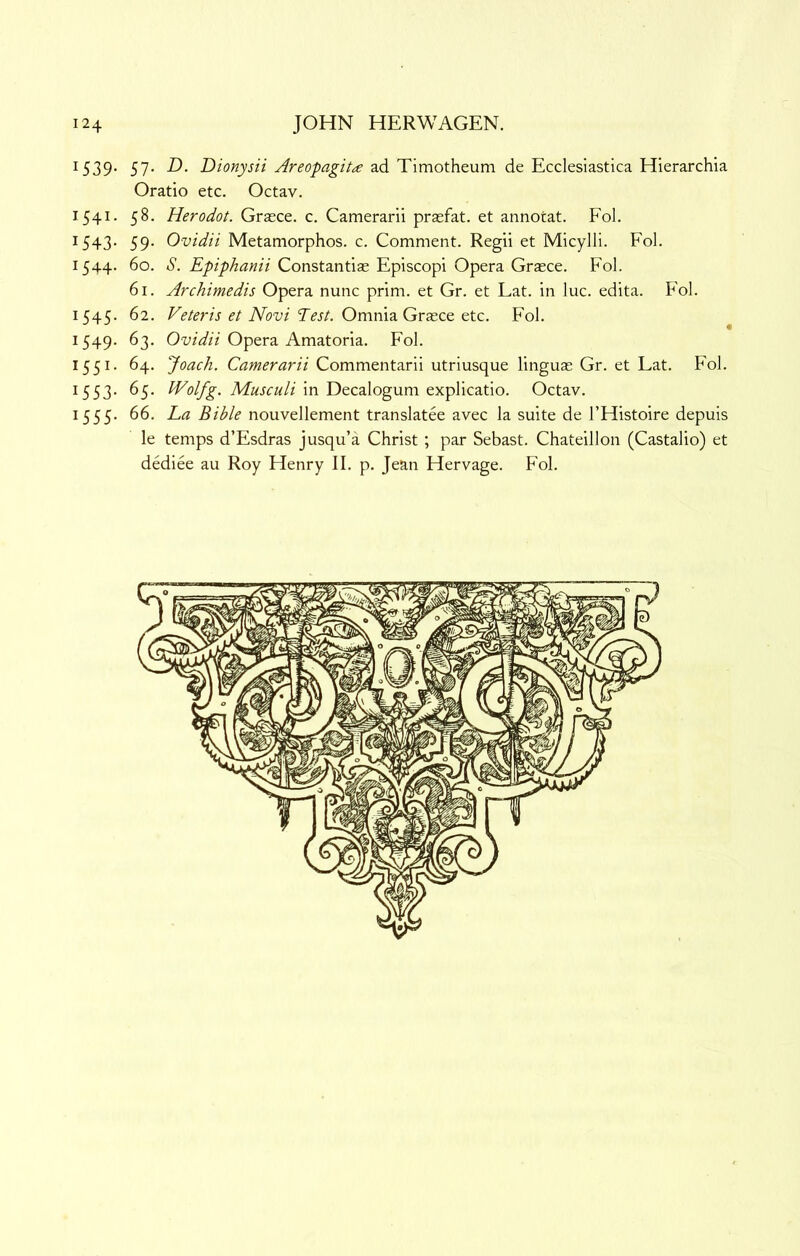 ^539- 57- ad Timotheum de Ecclesiastica Hierarchia Oratio etc. Octav. 1541. 58. Herodot. Grasce. c. Camerarii praefat. et annotat. Fol. 1543- 59- Ovidii Metamorphos. c. Comment. Regii et Micylli. Fol. 1544. 60. S. Epiphanii Constantias Episcopi Opera Grasce. Fol. 61. Archimedis Opera nunc prim, et Gr. et Eat. in luc. edita. Fol. 1545. 62. iVbt'z Td’j/. Omnia Grasce etc. Fol. 1549. 63. Opera Amatoria. Fol. 1551. 64. Joach. Camerarii Commentarii utriusque linguas Gr. et Eat. Fol. '^553- ^5- ^olfg. Musculi in Decalogum explicatio. Octav. 1555. 66. La Bible nouvellement translatee avec la suite de I’Histoire depuis le temps d’Esdras jusqu’a Christ; par Sebast. Chateillon (Castalio) et dediee au Roy Henry II. p. Jean Hervage. Fol.